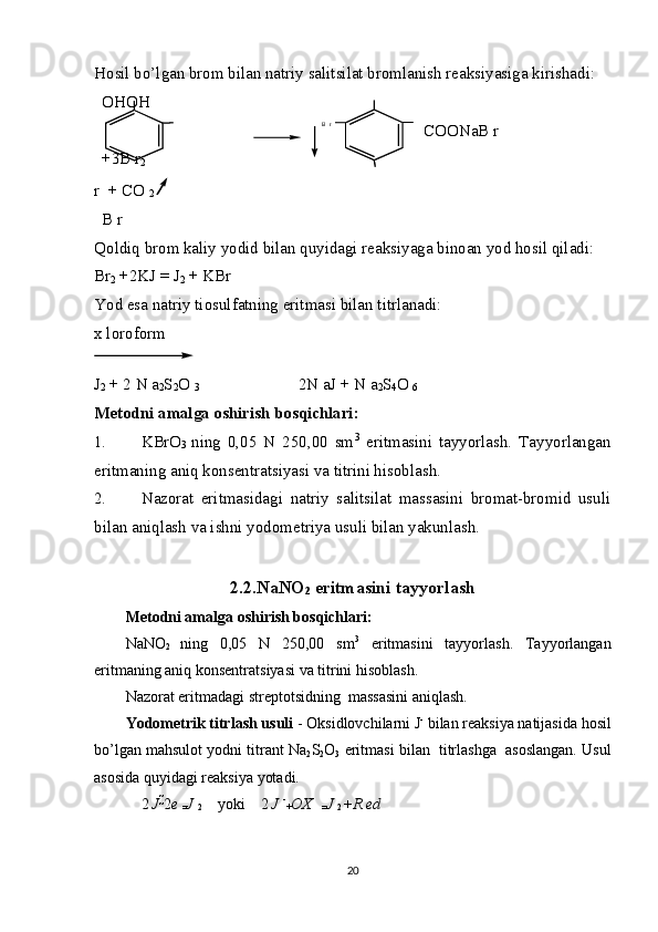 Hosil bo’lgan brom bilan natriy salitsilat bromlanish reaksiyasiga kirishadi: 
OH OH
COONaB r
+3B r
2
r  + CO 
2 
B r
Qoldiq brom kaliy yodid bilan quyidagi reaksiyaga binoan yod hosil qiladi: 
Br
2  +2KJ  =  J
2  + KBr 
Yod esa natriy tiosulfatning eritmasi bilan titrlanadi: 
x loroform
J
2  + 2 N a
2 S
2 O 
3                         2N aJ + N a
2 S
4 O 
6
Metodni amalga oshirish bosqichlari: 
1. KBrO
3   ning   0,05   N   250,00   sm 3
  eritmasini   tayyorlash.   Tayyorlangan
eritmaning aniq konsentratsiyasi va titrini hisoblash. 
2. Nazorat   eritmasidagi   natriy   salitsilat   massasini   bromat-bromid   usuli
bilan aniqlash va ishni yodometriya usuli bilan yakunlash. 
2.2.NaNO
2  eritmasini tayyorlash
Metodni amalga oshirish bosqichlari: 
NaNO
2   ning   0,05   N   250,00   sm 3
  eritmasini   tayyorlash.   Tayyorlangan
eritmaning aniq konsentratsiyasi va titrini hisoblash. 
Nazorat eritmadagi streptotsidning  massasini aniqlash. 
Yodometrik titrlash usuli  - Oksidlovchilarni J -
 bilan reaksiya natijasida hosil
bo’lgan mahsulot yodni titrant Na
2 S
2 O
3  eritmasi bilan  titrlashga  asoslangan. Usul
asosida quyidagi reaksiya yotadi. 
2  J  
2 e 
= J 
2     yoki    2  J  -
+ OX
= J 
2  + R ed
20B r 