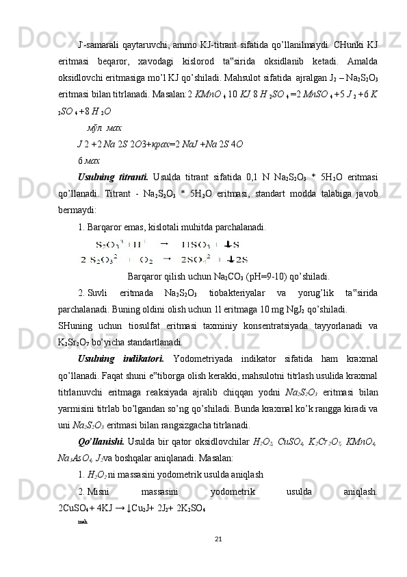 J -
-samarali  qaytaruvchi, ammo KJ-titrant sifatida qo’llanilmaydi. CHunki  KJ
eritmasi   beqaror,   xavodagi   kislorod   ta sirida   oksidlanib   ketadi.   Amalda‟
oksidlovchi eritmasiga mo’l KJ qo’shiladi. Mahsulot sifatida  ajralgan J
2  – Na
2 S
2 O
3
eritmasi bilan titrlanadi. Masalan:2  KMnO 
4  10  KJ  8  H 
2 SO 
4  = 2  MnSO 
4  + 5  J 
2  + 6  K
2 SO 
4  + 8  H 
2 O
мўл мах
J  2  + 2  Na  2 S  2 O 3+ крах = 2  NaJ  + Na  2 S  4 O
6  мах
Usulning   titranti.   Usulda   titrant   sifatida   0,1   N   Na
2 S
2 O
3   *   5H
2 O   eritmasi
qo’llanadi.   Titrant   -   Na
2 S
2 O
3   *   5H
2 O   eritmasi,   standart   modda   talabiga   javob
bermaydi: 
1. Barqaror emas, kislotali muhitda parchalanadi.  
                     Barqaror qilish uchun Na
2 CO
3  (рН=9-10) qo’shiladi.  
2. Suvli   eritmada   Na
2 S
2 O
3   tiobakteriyalar   va   yorug’lik   ta sirida	
‟
parchalanadi. Buning oldini olish uchun 1l eritmaga 10 mg NgJ
2  qo’shiladi. 
SHuning   uchun   tiosulfat   eritmasi   taxminiy   konsentratsiyada   tayyorlanadi   va
K
2 Sr
2 O
7  bo’yicha standartlanadi.  
Usulning   indikatori.   Yodometriyada   indikator   sifatida   ham   kraxmal
qo’llanadi. Faqat shuni e tiborga olish kerakki, mahsulotni titrlash usulida kraxmal	
‟
titrlanuvchi   eritmaga   reaksiyada   ajralib   chiqqan   yodni   Na
2 S
2 O
3   eritmasi   bilan
yarmisini titrlab bo’lgandan so’ng qo’shiladi. Bunda kraxmal ko’k rangga kiradi va
uni  Na
2 S
2 O
3  eritmasi bilan rangsizgacha titrlanadi. 
Qo’llanishi.   Usulda bir qator oksidlovchilar   H
2 O
2 , CuSO
4 , K
2 Cr
2 O
7 , KMnO
4 ,
Na
3 AsO
4 , J
2 va boshqalar aniqlanadi.  Masalan:  
1. H
2 O
2  ni massasini yodometrik usulda aniqlash 
2. Misni   massasini   yodometrik   usulda   aniqlash.
2CuSO
4 + 4KJ → ↓Cu
2 J+ 2J
2 + 2K
2 SO
4
mah
21 