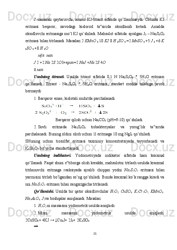 J -
-samarali  qaytaruvchi, ammo KJ-titrant sifatida qo’llanilmaydi. CHunki  KJ
eritmasi   beqaror,   xavodagi   kislorod   ta sirida   oksidlanib   ketadi.   Amalda‟
oksidlovchi eritmasiga mo’l KJ qo’shiladi. Mahsulot sifatida  ajralgan J
2  – Na
2 S
2 O
3
eritmasi bilan titrlanadi. Masalan:2  KMnO 
4  10  KJ  8  H 
2 SO 
4  = 2  MnSO 
4  + 5  J 
2  + 6  K
2 SO 
4  + 8  H 
2 O
мўл мах
J  2  + 2  Na  2 S  2 O 3+ крах = 2  NaJ  + Na  2 S  4 O
6  мах
Usulning   titranti.   Usulda   titrant   sifatida   0,1   N   Na
2 S
2 O
3   *   5H
2 O   eritmasi
qo’llanadi.   Titrant   -   Na
2 S
2 O
3   *   5H
2 O   eritmasi,   standart   modda   talabiga   javob
bermaydi: 
1. Barqaror emas, kislotali muhitda parchalanadi.  
                     Barqaror qilish uchun Na
2 CO
3  (рН=9-10) qo’shiladi.  
2. Suvli   eritmada   Na
2 S
2 O
3   tiobakteriyalar   va   yorug’lik   ta sirida	
‟
parchalanadi. Buning oldini olish uchun 1l eritmaga 10 mg NgJ
2  qo’shiladi. 
SHuning   uchun   tiosulfat   eritmasi   taxminiy   konsentratsiyada   tayyorlanadi   va
K
2 Sr
2 O
7  bo’yicha standartlanadi.  
Usulning   indikatori.   Yodometriyada   indikator   sifatida   ham   kraxmal
qo’llanadi. Faqat shuni e tiborga olish kerakki, mahsulotni titrlash usulida kraxmal	
‟
titrlanuvchi   eritmaga   reaksiyada   ajralib   chiqqan   yodni   Na
2 S
2 O
3   eritmasi   bilan
yarmisini titrlab bo’lgandan so’ng qo’shiladi. Bunda kraxmal ko’k rangga kiradi va
uni  Na
2 S
2 O
3  eritmasi bilan rangsizgacha titrlanadi. 
Qo’llanishi.   Usulda bir qator oksidlovchilar   H
2 O
2 , CuSO
4 , K
2 Cr
2 O
7 , KMnO
4 ,
Na
3 AsO
4 , J
2 va boshqalar aniqlanadi.  Masalan:  
1. H
2 O
2  ni massasini yodometrik usulda aniqlash 
2. Misni   massasini   yodometrik   usulda   aniqlash.
2CuSO
4 + 4KJ → ↓Cu
2 J+ 2J
2 + 2K
2 SO
4
mah
21