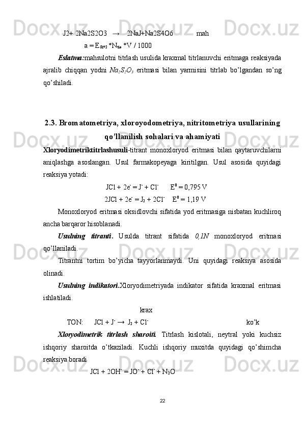    J2+ 2Na2S2O3    →     2NaJ+Na2S4O6             mah 
               a = E
Si+2  *N
tio  *V / 1000 
Eslatma: mahsulotni titrlash usulida kraxmal titrlanuvchi eritmaga reaksiyada
ajralib   chiqqan   yodni   Na
2 S
2 O
3   eritmasi   bilan   yarmisini   titrlab   bo’lgandan   so’ng
qo’shiladi.
2.3. Bromatometriya, xloroyodometriya, nitritometriya usullarining
qo’llanilish sohalari va ahamiyati
Xloryodimetriktitrlashusuli -titrant   monoxloryod   eritmasi   bilan   qaytaruvchilarni
aniqlashga   asoslangan.   Usul   farmakopeyaga   kiritilgan.   Usul   asosida   quyidagi
reaksiya yotadi:  
                           JCl + 2e -
 = J -
 + Cl -   
     E 0
 = 0,795 V 
                          2JCl + 2e -
 = J
2  + 2Cl - 
    E 0
 = 1,19 V  
Monoxloryod eritmasi oksidlovchi sifatida yod eritmasiga nisbatan kuchliroq
ancha barqaror hisoblanadi. 
Usulning   titranti .   Usulda   titrant   sifatida   0,1N   monoxloryod   eritmasi
qo’llaniladi. 
Titrantni   tortim   bo’yicha   tayyorlanmaydi.   Uni   quyidagi   reaksiya   asosida
olinadi. 
Usulning   indikatori . Xloryodimetriyada   indikator   sifatida   kraxmal   eritmasi
ishlatiladi. 
                                              krax            
     TON:      JCl + J -
 →  J
2  + Cl -
                                                       ko’k 
Xloryodimetrik   titrlash   sharoiti.   Titrlash   kislotali,   neytral   yoki   kuchsiz
ishqoriy   sharoitda   o’tkaziladi.   Kuchli   ishqoriy   muxitda   quyidagi   qo’shimcha
reaksiya boradi  
                  JCl + 2OH -
 = JO -  
+ Cl -
 + N
2 O  
22 