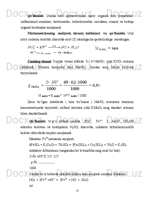 Qo’llanishi .   Usulda   turli   qaytaruvchilar,   qator   organik   dori   preparatlar:
sulfanilamid xosilalari, barbituratlar, tiobarbituratlar, novokain, rivanol  va boshqa
organik birikmalar aniqlanadi.  
Nitritometriyaning     mohiyati,   titranti,   indikatori     va     qo’llanishi.   Usul
nitrit ionlarini kislotali sharoitda azot (II) oksidigacha qaytarilishiga  asoslangan. 
Usulning titranti : Usulda   titrant sifatida   0,1 N NaNO
2    yoki KNO
2  eritmasi
ishlatiladi.   Titrantni   kimyoviy   toza   NaNO
2     tuzidan   aniq   tortim   bo’yicha
tayyorlanadi. 
             N 
NaNO2  = E 
NaNO2 *  N*V 
NaNO2  / 1000  
Zarur   bo’lgan   xolatlarda   (   toza   bo’lmasa   )   NaNO
2   eritmasini   taxminiy
konsentratsiyada   tayyorlab,   sulfanil   kislotasi   yoki   KMnO
4   ning   standart   eritmasi
bilan standartlanadi.    
Qo’llanishi:   to’g’ri   titrlash   usulida     SO
3 2-
,     Fe 2+
,     J -
,   AsO
3 3-
,   CH
3 OH
askorbin   kislotasi   va   boshqalarni   N
2 SO
4   sharoitda,   indikator   difenilaminosulfo
kislota ishtirokida miqdori aniqlanadi.  
Masalan: Fe +2 
massasini aniqlash.  
6FeSO
4  + K
2 Cr
2 O
7  + 7H
2 SO
4  = 3Fe
2 (SO
4 )
3  + Cr
2 (SO
4 )
3  + 7H
2 O + K
2 SO
4
Indikator difenilamin (rangsizdan ko’k-binafsha rang xosil bo’ladi)  
Э  Fe  + NV K  2 Cr  2 O 7
g Fe 
1000
Usulda ba’zi hollarda oksidlovchilarni xam aniqlash mumkin. Masalan:  
NO
3 -
 + 3Fe +2
 +4H +
  =  3Fe +3
  + NO  + 2H
2 O 
ort                  
23 