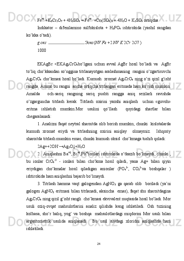 Fe +2
 +K
2 Cr
2 O
7  + 4H
2 SO
4  = Fe +3
  +Cr
2 (SO
4 )
3  + 4H
2 O + K
2 SO
4  ortiqcha 
Indikator   –   difenilamino   sulfokislota   +   H
3 PO
4   ishtirokida   (yashil   rangdan
ko’kka o’tadi).  
g  окс Эокс ( NV Fe  + 2  NV K  2 Cr  2 O 7 ) 
1000
EKAgBr   <EKAg
2 CrO
4 bo‘lgani   uchun   avval   AgBr   hosil   bo‘ladi   va     AgBr
to‘liq cho‘kkandan so‘nggina titrlanayotgan aralashmaning   rangini o‘zgartiruvchi
Ag
2 CrO
4   cho‘kmasi hosil bo‘ladi. Kumush   xromat Ag
2 CrO
4   ning o‘zi qizil g‘isht
rangda. Ammo bu rangni  ancha ortiqcha titrlangan eritmada ham ko‘rish mumkin.
Amalda     och-sariq   rangning   sariq   pushti   rangga   aniq   sezilarli   ravishda
o‘zgarguncha   titrlash   kerak.   Titrlash   oxirini   yaxshi   aniqlash     uchun   «guvoh»
eritma   ishlatish   mumkin.Mor   usulini   qo‘llash     quyidagi   shartlar   bilan
chegaralanadi: 
1. Analizni faqat neytral sharoitda olib borish mumkin, chunki   kislotalarda
kumush   xromat   eriydi   va   titrlashning   oxirini   aniqlay     olmaymiz.     Ishqoriy
sharoitda titrlash mumkin emas, chunki kumush oksid  cho‘kmaga tushib qoladi:
2Ag++2OH -
→Ag
2 O↓+H
2 O
2.   Aniqlashni Ba +2
, Bi +3
,Pb +2
ionlari ishtirokida o‘tkazib bo‘lmaydi, chunki ,
bu   ionlar   CrO
4 -2
  -   ionlari   bilan   cho‘kma   hosil   qiladi,   yana   Ag+   bilan   qiyin
eriydigan   cho‘kmalar   hosil   qiladigan   anionlar   (PO
4 3-
,   CO
3 2-
va   boshqalar   )
ishtirokida ham aniqlashni bajarib bo‘lmaydi.
3.   Titrlash   hamma   vaqt   galogendan   AgNO
3   ga   qarab   olib     boriladi   (ya’ni
galogen AgNO
3   eritmasi bilan titrlanadi, aksincha   emas), faqat shu sharoitdagina
Ag
2 CrO
4  ning qizil g‘isht rangli  cho‘kmasi ekvivalent nuqtasida hosil bo‘ladi. Mor
usuli   oziq-ovqat   mahsulotlarini   analiz   qilishda   keng   ishlatiladi.   Osh   tuzining
kolbasa,   sho‘r   baliq,   yog‘   va   boshqa     mahsulotlardagi   miqdorini   Mor   usuli   bilan
argentometrik   usulida   aniqlanadi.     Bu   usul   suvdagi   xloridni   aniqlashda   ham
ishlatiladi.
24