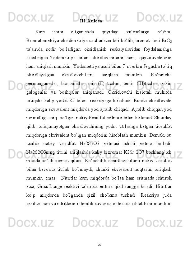                                          III  .Xulosa 
Kurs   ishini   o’tganishda   quyidagi   xulosalarga   keldim.
Bromatometriya oksidimetriya usullaridan biri bo‘lib, bromat  ioni BrO
3
ta’sirida   sodir   bo‘ladigan   oksidlanish   reaksiyalaridan   foydalanishga
asoslangan.Yodometriya   bilan   oksidlovchilarni   ham,   qaytaruvchilarni
ham aniqlash mumkin. Yodometriya usuli bilan J -
 ni erkin J
2  gacha to‘liq
oksidlaydigan   oksidlovchilarni   aniqlash   mumkin.   Ko‘pincha
permanganatlar,   bixromatlar,   mis   (II)   tuzlari,   temir   (III)tuzlari,   erkin
galogenlar   va   boshqalar   aniqlanadi.   Oksidlovchi   kislotali   muhitda
ortiqcha   kaliy   yodid   KJ   bilan     reaksiyaga   kirishadi.   Bunda   oksidlovchi
miqdoriga ekvivalent miqdorda yod ajralib chiqadi. Ajralib chiqqan yod
normalligi aniq  bo‘lgan natriy tiosulfat eritmasi bilan titrlanadi Shunday
qilib,   aniqlanayotgan   oksidlovchining   yodni   titrlashga   ketgan   tiosulfat
miqdoriga  ekvivalent  bo‘lgan miqdorini  hisoblash  mumkin.  Demak,  bu
usulda   natriy   tiosulfat   Na2S2O3   eritmasi   ishchi   eritma   bo‘ladi,
Na2S2O3ning titrini  aniqlashda kaliy bixromat  K2Sr 2O7 boshlang‘ich
modda bo‘lib xizmat  qiladi.  Ko‘pchilik  oksidlovchilarni  natriy  tiosulfat
bilan   bevosita   titrlab   bo‘lmaydi,   chunki   ekvivalent   nuqtasini   aniqlash
mumkin   emas.     Nitritlar   kam   miqdorda   bo‘lsa   ham   eritmada   ishtirok
etsa,   Griss-Lunge   reaktivi   ta’sirida   eritma   qizil   rangga   kiradi.   Nitritlar
ko‘p   miqdorda   bo‘lganda   qizil   cho‘kma   tushadi.   Reaksiya   juda
seziluvchan va nitritlarni ichimlik suvlarda ochishda ishlatilishi mumkin.
25 