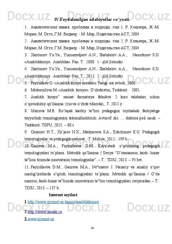 IV .Foydalanilgan adabiyotlar ro’yxati.
1. Aналитическая   химия.   проблемы   и   подходы.   том   1.   Р.   Кельнера,   Ж.-М.
Мерме, М. Отто, Г.М. Видмер. - М. Мир, Издательство АСТ, 2004  
2. Aналитическая   химия.   проблемы   и   подходы.   том   2.   Р.   Кельнера,   Ж.-М.
Мерме, М. Отто, Г.М. Видмер. - М. Мир, Издательство АСТ, 2004 
3. Xaritonov   Yu.Ya.,   Yunusxodjaev   A.N.,   Shabilalov   A.A.,       Nasirdinov   S.D.
« Analitikkimyo .   Analitika». Fan. T.   2008.  1 - jild (lotinda) 
4. Xaritonov   Yu.Ya.,   Yunusxodjaev   A.N.,   Shabilalov   A.A.,       Nasirdinov   S.D.
« Analitikkimyo .   Analitika». Fan. T.   2013.  2 - jild (lotinda)   
5. Fayzullaev O. «Analitik kimyo asoslari» Yangi  asr avlodi, 2006. 
6. Mirkomilova M. «Analitik  kimyo». O’zbekiston, Toshkent.    2001.  
7. Analitik   kimyo”   sanoat   farmatsiya   fakulteti   2   kurs   talabalari   uchun
o’quvuslubiy qo’llanma  (rus va o’zbek tillarida),  T. 2011 y. 
8. Urazova   M.B.   Bo’lajak   kasbiy   ta lim   pedagogini   loyihalash   faoliyatiga‟
tayyorlash texnologiyasini takomillashtirish: Avtoref. dis. … doktora ped. nauk. –
Tashkent: TGPU, 2015. – 80 s 
9. Omonov   H.T.,   Xo’jaev   N.X.,   Madyarova   S.A.,   Eshchonov   E.U.   Pedagogik
texnologiyalar va pedagogik mahorat. -T.:Moliya, 2012.- 199 b. 
10. Ganieva   M.A.,   Fayzullaeva   D.M.   Keys-stadi   o’qitishning   pedagogik
texnologiyalari   to’plami.   Metodik   qo’llanma   /   Seriya   “O’rtamaxsus,   kasb-   hunar
ta limi tizimida innovatsion texnologiyalar”. – T.: TDIU, 2013. – 95 bet.  	
‟
11. Fayzullaeva   D.M.,   Ganieva   M.A.,   Ne matov   I.   Nazariy   va   amaliy   o’quv	
‟
mashg’ulotlarda   o’qitish   texnologiyalari   to’plami.   Metodik   qo’llanma   /   O’rta
maxsus, kasb-hunar ta limida innovatsion ta lim texnologiyalari seriyasidan – T.:	
‟ ‟
TDIU, 2013. – 137 b. 
                         Internet saytlari   
1 . http://www.ziyonet.uz:kimyo/analitikkimyo . 
2 . http://www.ximiki.ru
3   .   www.ziyonet.uz   
26