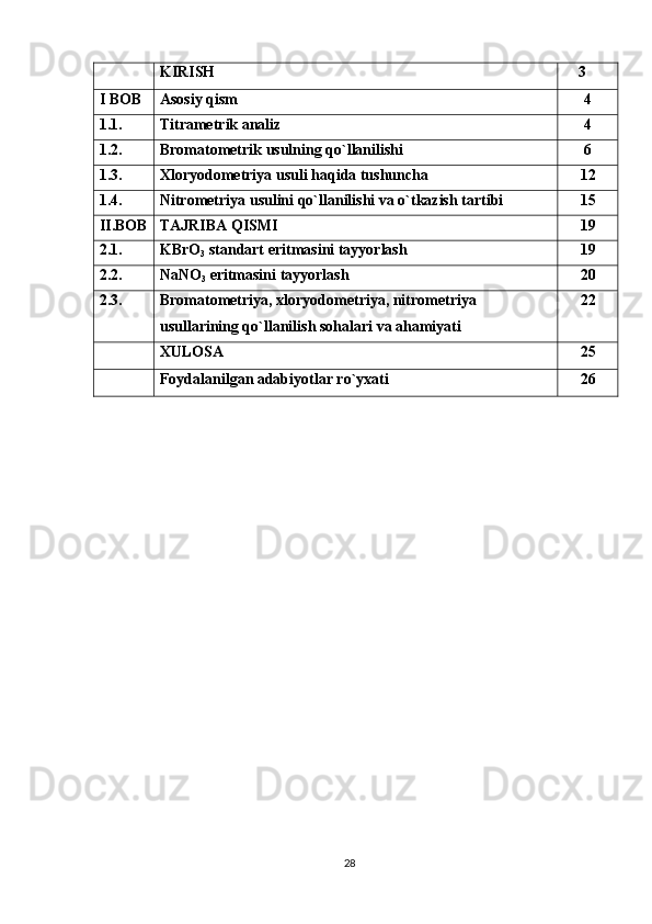 KIRISH     3
I BOB Asosiy qism 4
1.1. Titrametrik analiz 4
1.2. Bromatometrik usulning qo`llanilishi 6
1.3. Xloryodometriya usuli haqida tushuncha 12
1.4. Nitrometriya usulini qo`llanilishi va o`tkazish tartibi 15
II.BOB TAJRIBA QISMI 19
2.1. KBrO
3  standart eritmasini tayyorlash 19
2.2. NaNO
3  eritmasini tayyorlash 20
2.3. Bromatometriya, xloryodometriya, nitrometriya 
usullarining qo`llanilish sohalari va ahamiyati 22
XULOSA 25
Foydalanilgan adabiyotlar ro`yxati 26
28 