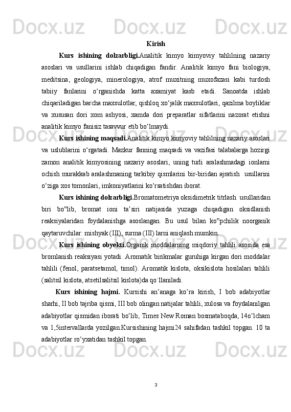 Kirish
Kurs   ishining   dolzarbligi. Analitik   kimyo   kimyoviy   tahlilning   nazariy
asoslari   va   usullarini   ishlab   chiqadigan   fandir.   Analitik   kimyo   fani   biologiya,
meditsina,   geologiya,   minerologiya,   atrof   muxitning   muxofazasi   kabi   turdosh
tabiiy   fanlarini   o‘rganishda   katta   axamiyat   kasb   etadi.   Sanoatda   ishlab
chiqariladigan barcha maxsulotlar, qishloq xo‘jalik maxsulotlari, qazilma boyliklar
va   xususan   dori   xom   ashyosi,   xamda   dori   preparatlar   sifatlarini   nazorat   etishni
analitik kimyo fanisiz tasavvur etib bo‘lmaydi.  
Kurs ishining maqsadi. Analitik kimyo kimyoviy tahlilning nazariy asoslari
va   uslublarini   o‘rgatadi.   Mazkur   fanning   maqsadi   va   vazifasi   talabalarga   hozirgi
zamon   analitik   kimyosining   nazariy   asoslari,   uning   turli   aralashmadagi   ionlarni
ochish murakkab aralashmaning  tarkibiy qismlarini  bir-biridan ajratish    usullarini
o‘ziga xos tomonlari, imkoniyatlarini ko‘rsatishdan iborat. 
Kurs ishining dolzarbligi. Bromatometriya oksidimetrik titrlash  usullaridan
biri   bo lib,   bromat   ioni   ta’siri   natijasida   yuzaga   chiqadigan   oksidlanish‟
reaksiyalaridan   foydalanishga   asoslangan.   Bu   usul   bilan   ko pchilik   noorganik	
‟
qaytaruvchilar: mishyak (III), surma (III) larni aniqlash mumkin. 
Kurs   ishining   obyekti. Organik   moddalarning   miqdoriy   tahlili   asosida   esa
bromlanish reaksiyasi  yotadi. Aromatik birikmalar guruhiga kirgan dori moddalar
tahlili   (fenol,   paratsetamol,   timol).   Aromatik   kislota,   oksikislota   hosilalari   tahlili
(salitsil kislota, atsetilsalitsil kislota)da qo`llaniladi.
Kurs   ishining   hajmi.   Kursishi   an’anaga   ko’ra   kirish,   I   bob   adabiyotlar
sharhi, II bob tajriba qismi, III bob olingan natijalar tahlili, xulosa va foydalanilgan
adabiyotlar qismidan iborati bo’lib, Times New Roman bosmataboqda, 14o’lcham
va 1,5intervallarda yozilgan.Kursishining   hajmi24  sahifadan  tashkil   topgan. 10  ta
adabiyotlar ro’yxatidan tashkil topgan. 
3