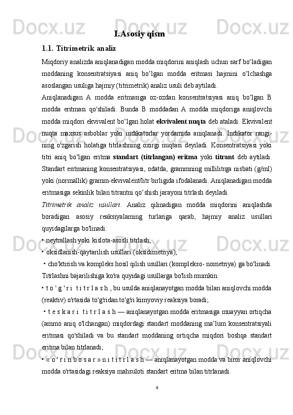 I.Asosiy qism
1.1.   Titrimetrik analiz
Miqdoriy analizda aniqlanadigan modda miqdorini aniqlash uchun sarf bo‘ladigan
moddaning   konsentratsiyasi   aniq   bo‘lgan   modda   eritmasi   hajmini   o‘lchashga
asoslangan usuliga hajmiy (titrimetrik) analiz usuli deb aytiladi.
Aniqlanadigan   A   modda   eritmasiga   oz-ozdan   konsentratsiyasi   aniq   bo‘lgan   В
modda   eritmasi   qo'shiladi.   Bunda   В   moddadan   A   modda   miqdoriga   aniqlovchi
modda miqdori ekvivalent bo‘lgan holat   ekvivalent nuqta  deb ataladi. Ekvivalent
nuqta   maxsus   asboblar   yoki   indikatorlar   yordamida   aniqlanadi.   Indikator   rangi-
ning   o'zgarish   holatiga   titrlashning   oxirgi   nuqtasi   deyiladi.   Konsentratsiyasi   yoki
titri   aniq   bo‘lgan   eritma   standart   (titrlangan)   eritma   yoki   titrant   deb   aytiladi.
Standart eritmaning konsentratsiyasi, odatda, grammning millilitrga nisbati (g/ml)
yoki (normallik) gramm-ekvivalent/litr birligida ifodalanadi. Aniqlanadigan modda
eritmasiga sekinlik bilan titrantni qo‘shish jarayoni titrlash deyiladi. 
Titrimetrik   analiz   usullari .   Analiz   qilinadigan   modda   miqdorini   aniqlashda
boradigan   asosiy   reaksiyalaming   turlariga   qarab,   hajmiy   analiz   usullari
quyidagilarga bo'linadi: 
• neytrallash yoki kislota-asosli titrlash; 
• oksidlanish-qaytarilish usullari (oksidimetriya);
 • cho'ktirish va kompleks hosil qilish usullari (komplekso- nometriya) ga bo'linadi.
Titrlashni bajarilishiga ko'ra quyidagi usullarga bo'lish mumkin: 
• t o ' g ' r i  t i t r l a s h , bu usulda aniqlanayotgan modda bilan aniqlovchi modda
(reaktiv) o'rtasida to'g'ridan to'g'ri kimyoviy reaksiya boradi;
 • t e s k a r i  t i t r l a s h — aniqlanayotgan modda eritmasiga muayyan ortiqcha
(ammo  aniq  o'lchangan)   miqdordagi  standart  moddaning  ma’lum   konsentratsiyali
eritmasi   qo'shiladi   va   bu   standart   moddaning   ortiqcha   miqdori   boshqa   standart
eritma bilan titrlanadi;  
• « o ' r i n b o s a r » n i t i t r l a s h — aniqlanayotgan modda va biror aniqlovchi
modda o'rtasidagi reaksiya mahsuloti standart eritma bilan titrlanadi.
4