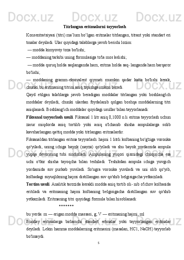                   
                              Titrlangan eritmalarni tayyorlash
Konsentratsiyasi (titri) ma’lum bo‘lgan eritmalar titrlangan, titrant yoki standart eri
tmalar deyiladi. Ular quyidagi talablarga javob berishi lozim:
 — modda kimyoviy toza bo'lishi; 
— moddaning tarkibi uning formulasiga to'la mos kelishi;
 — modda quruq holda saqlanganda ham, eritma holda saq- langanda ham barqaror
bo'lishi; 
—   moddaning   gramm-ekvivalent   qiymati   mumkin   qadar   katta   bo'lishi   kerak,
chunki bu eritmaning titrini aniq topishga imkon beradi. 
Qayd   etilgan   talablarga   javob   beradigan   moddalar   titrlangan   yoki   boshlang'ich
moddalar   deyiladi,   chunki   ulardan   foydalanib   qolgan   boshqa   moddalarning   titri
aniqlanadi. Boshlang'ich moddalar quyidagi usullar bilan tayyorlanadi:
Fiksanal tayyorlash usuli . Fiksanal 1 litr aniq 0,1000 n li eritma tayyorlash uchun
zarur   miqdorda   aniq   tortilib   yoki   aniq   o'lchanib   shisha   ampulalarga   solib
kavsharlangan qattiq modda yoki titrlangan eritmalardir.
Fiksanaldan titrlangan eritma tayyorlash: hajmi 1 litrli kolbaning bo'g'ziga voronka
qo'yiladi,   uning   ichiga   bayok   (nayza)   qo'yiladi   va   shu   bayok   yordamida   ampula
yupqa   devorining   tubi   sindiriladi.   Ampulaning   yuqori   qismidagi   chuqurcha   esa
uchi   o'tkir   shisha   tayoqcha   bilan   teshiladi.   Teshikdan   ampula   ichiga   yuvgich
yordamida   suv   purkab   yuviladi.   So'ngra   voronka   yuviladi   va   uni   olib   qo'yib,
kolbadagi suyuqlikning hajmi distillangan suv qo'shib belgisigacha yetkaziladi.
Tortim usuli . Analitik tarozida kerakli modda aniq tortib oli- nib o'lchov kolbasida
eritiladi   va   eritmaning   hajmi   kolbaning   belgisigacha   distillangan   suv   qo'shib
yetkaziladi. Eritmaning titri quyidagi formula bilan hisoblanadi:  
                              *******
bu yerda: m — erigan modda massasi, g; V — eritmaning hajmi, ml
Bunday   eritmalarga   birlamchi   standart   ertmalar   yoki   tayyorlangan   eritmalar
deyiladi. Lekin hamma moddalarning eritmasini (masalan, HC1, NaOH) tayyorlab
bo'lmaydi.
5 