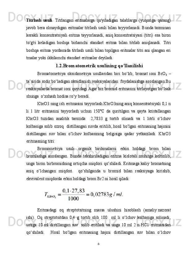 Titrlash   usuli .   Titrlangan   eritmalarga   qo'yiladigan   talablarga   (yuqoriga   qarang)
javob bera olmaydigan eritmalar titrlash usuli bilan tayyorlanadi. Bunda taxminan
kerakli  konsentratsiyali  eritma tayyorlanadi,  aniq konsentratsiyasi  (titri)   esa  biron
to'g'ri   keladigan   boshqa   birlamchi   standart   eritma   bilan   titrlab   aniqlanadi.   Titri
boshqa eritma yordamida titrlash usuli bilan topilgan eritmalar titri ani qlangan eri
tmalar yoki ikkilamchi standart eritmalar deyiladi.
                            1.2.Bromatometrik usulining qo’llanilishi
Bromatometriya   oksidimetriya   usullaridan   biri   bo‘lib,   bromat   ioni   BrO
3   –
ta’sirida sodir bo‘ladigan oksidlanish reaksiyalaridan  foydalanishga asoslangan.Bu
reaksiyalarda bromat ioni quyidagi Agar biz bromid eritmasini titrlayotgan bo‘lsak
shunga  o‘xshash hodisa ro‘y beradi. 
KbrO3 ning ish eritmasini tayyorlash.KbrO3ning aniq konsentratsiyali 0,1 n
li   1   litr   eritmasini   tayyorlash   uchun   150°C   da   quritilgan   va   qayta   kristallangan
KbrO3   tuzidan   analitik   tarozida     2,7833   g   tortib   olinadi   va   1   litrli   o‘lchov
kolbasiga solib ozroq   distillangan suvda eritilib, hosil bo‘lgan eritmaning hajmini
distillangan   suv   bilan   o‘lchov   kolbasining   belgisiga   qadar   yetkaziladi.   KbrO3
eritmasning titri:
Bromometriya   usuli   organik   birikmalarni   erkin   holdagi   brom   bilan
bromlashga   asoslangan.   Bunda   tekshiriladigan   eritma   kislotali   muhitga   keltirilib,
unga biron birbromidning ortiqcha miqdori qo‘shiladi. Eritmaga kaliy bromatning
aniq   o‘lchangan   miqdori     qo‘shilganda   u   bromid   bilan   reaksiyaga   kirishib,
ekvivalent miqdorda erkin holdagi brom Br2 ni hosil qiladi:
Eritmadagi   oq   streptotsitning   massa   ulushini   hisoblash   (amaliy nazorat
ishi).   Oq   streptotsitdan   0,4   g   tortib   olib   100     ml   li   o‘lchov   kolbasiga   solinadi,
ustiga  10  ml  distillangan   suv    solib  eritiladi   va  unga  10  ml  2  n  HC1   eritmasidan
qo‘shiladi.     Hosil   bo‘lgan   eritmaning   hajmi   distillangan   suv   bilan   o‘lchov
6 