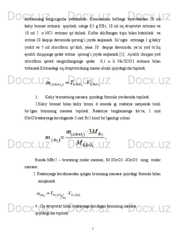 kolbasining   belgisigacha   yetkaziladi.   Konussimon   kolbaga   byuretkadan   20   ml
kaliy bromat eritmasi   quyiladi, ustiga 0,5 g KBr, 10 ml oq streptotsit eritmasi va
10   ml   2     n   NC1   eritmasi   qo‘shiladi.   Kolba   shliflangan   tiqin   bilan   bekitiladi     va
eritma 10 daqiqa davomida qorong‘i joyda saqlanadi. So‘ngra   eritmaga 1 g kaliy
yodid   va   5   ml   xloroform   qo‘shib,   yana   10     daqiqa   davomida,   ya’ni   yod   to‘liq
ajralib chiqqunga qadar eritma  qorong‘i joyda saqlanadi [1].  Ajralib chiqqan yod
xloroform   qavati   rangsizlangunga   qadar     0,1   n   li   Na2S2O3   eritmasi   bilan
titrlanadi.Eritmadagi oq streptotsidning massa ulushi quyidagicha topiladi:
1. Kaliy bromatning massasi quyidagi formula yordamida topiladi:
2.Kaliy   bromat   bilan   kaliy   bromi   d   orasida   gi   reaksiya   natijasida   hosil
bo‘lgan   bromning   massasi   topiladi.   Reaksiya   tenglamasiga   ko‘ra,   1   mol
KbrO3reaksiyaga kirishganda 3 mol Br2 hosil bo‘lganligi uchun:
Bunda   MBr2   –   bromning   molar   massasi;   M   KbrO3   –KbrO3     ning     molar
massasi.
2. Reaksiyaga kirishmasdan qolgan bromning massasi quyidagi formula bilan
aniqlanadi:
4.  Oq streptotsit bilan reaksiyaga kirishgan bromning massasi 
quyidagicha topiladi:
7 