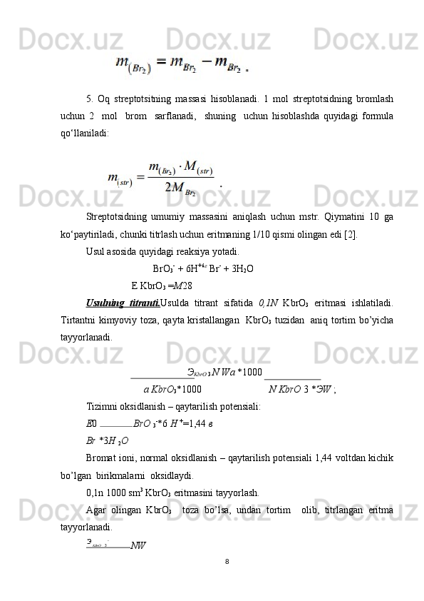 5.   Oq   streptotsitning   massasi   hisoblanadi.   1   mol   streptotsidning   bromlash
uchun   2     mol     brom     sarflanadi,     shuning     uchun   hisoblashda   quyidagi   formula
qo‘llaniladi:
Streptotsidning   umumiy   massasini   aniqlash   uchun   mstr.   Qiymatini   10   ga
ko‘paytiriladi, chunki titrlash uchun eritmaning 1/10 qismi olingan edi [2].
Usul asosida quyidagi reaksiya yotadi. 
                           BrO
3 -
 + 6H +6 e
 Br -
 + 3H
2 O   
E KbrO
3  = М 28    
Usulning   titranti. Usulda   titrant   sifatida   0,1N   KbrO
3   eritmasi   ishlatiladi.
Tirtantni kimyoviy toza, qayta kristallangan   KbrO
3   tuzidan   aniq tortim bo’yicha
tayyorlanadi.   
Э
KbrO  3  N  W a  * 1000
a KbrO
3 * 1000 N KbrO  3  * Э W  ;
Tizimni oksidlanish – qaytarilish potensiali:  
Е 0  BrO 
3 -
* 6  H  +
= 1,44  в
Br * 3 H 
2 O
Bromat ioni, normal oksidlanish – qaytarilish potensiali 1,44 voltdan kichik
bo’lgan  birikmalarni  oksidlaydi. 
0,1n 1000 sm 3
 KbrO
3  eritmasini tayyorlash. 
Agar   olingan   KbrO
3     toza   bo’lsa,   undan   tortim     olib,   titrlangan   eritma
tayyorlanadi. 
NW
83Э
KBrO 