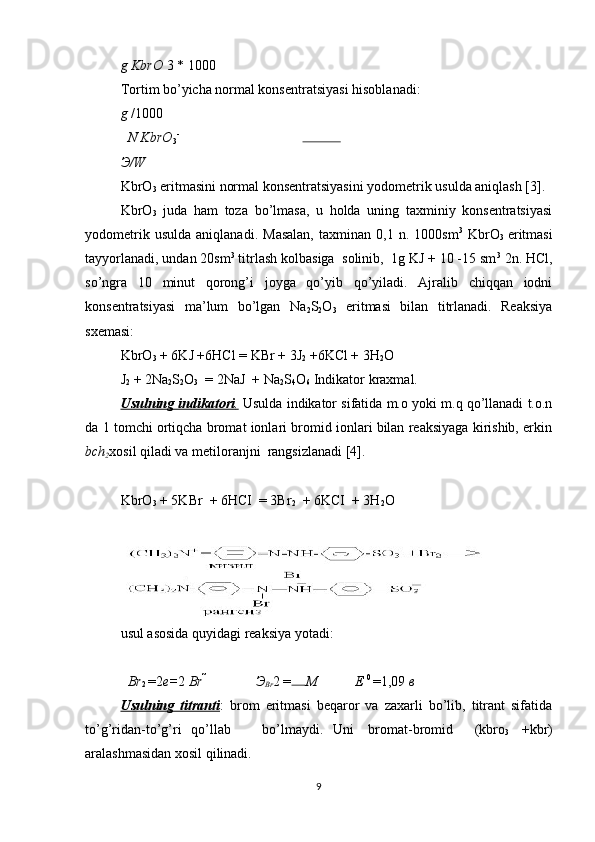 g KbrO  3  *  1000
Tortim bo’yicha normal konsentratsiyasi hisoblanadi: 
g  / 1000
N KbrO
3 -
Э /W
KbrO
3  eritmasini normal konsentratsiyasini yodometrik usulda aniqlash [3]. 
KbrO
3   juda   ham   toza   bo’lmasa,   u   holda   uning   taxminiy   konsentratsiyasi
yodometrik   usulda   aniqlanadi.   Masalan,   taxminan   0,1   n.  1000sm 3
  KbrO
3   eritmasi
tayyorlanadi, undan 20sm 3
 titrlash kolbasiga  solinib,  1g KJ + 10 -15 sm 3
 2n. HCl,
so’ngra   10   minut   qorong’i   joyga   qo’yib   qo’yiladi.   Ajralib   chiqqan   iodni
konsentratsiyasi   ma’lum   bo’lgan   Na
2 S
2 O
3   eritmasi   bilan   titrlanadi.   Reaksiya
sxemasi: 
KbrO
3  + 6KJ +6HCl = KBr + 3J
2  +6KCl + 3H
2 O 
J
2  + 2Na
2 S
2 O
3   = 2NaJ  + Na
2 S
4 O
6  Indikator kraxmal. 
Usulning indikatori    .    Usulda indikator sifatida m.o yoki m.q qo’llanadi t.o.n
da 1 tomchi ortiqcha bromat ionlari bromid ionlari bilan reaksiyaga kirishib, erkin
bch
2 xosil qiladi va metiloranjni  rangsizlanadi [4]. 
KbrO
3  + 5KBr  + 6HCI  = 3Br
2   + 6KCI  + 3H
2 O 
usul asosida quyidagi reaksiya yotadi: 
Br
2  = 2 e= 2  Br  
Э
Br 2  = M E  0 
= 1,09  в
Usulning   titranti :   brom   eritmasi   beqaror   va   zaxarli   bo’lib,   titrant   sifatida
to’g’ridan-to’g’ri  qo’llab  bo’lmaydi.  Uni  bromat-bromid  (kbro
3   +kbr)
aralashmasidan xosil qilinadi. 
9 