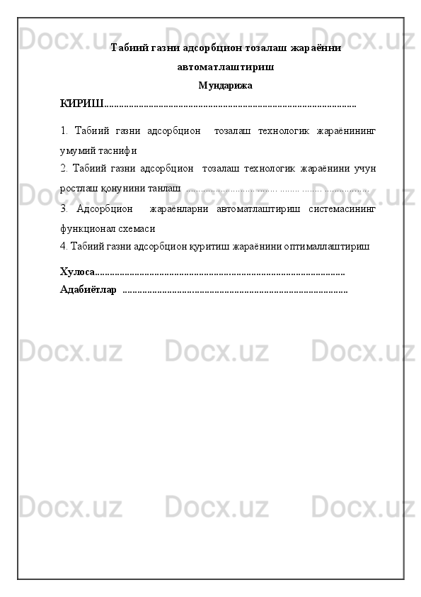 Табиий газни адсорбцион тозалаш жараённи
автоматлаштириш 
Мундарижа        
КИРИШ......................................................................................................
1.   Табиий   газни   адсорбцион     тозалаш   технологик   жараёнининг
умумий таснифи
2.   Табиий   газни   адсорбцион     тозалаш   технологик   жараёнини   учун
ростлаш қонунини танлаш  ............................ ........ ........ ........ ..................
3.   Адсорбцион     жараёнларни   автоматлаштириш   системасининг
функционал схемаси
4. Табиий газни адсорбцион қуритиш жараёнини оптималлаштириш
Хулоса.....................................................................................................
Адабиётлар  ........................................................................................... 