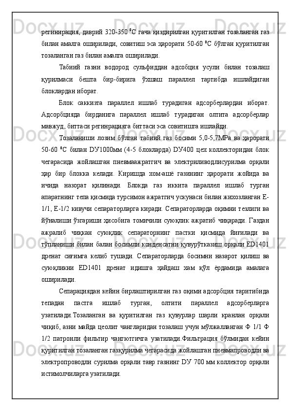 регинирация, даврий 320-350   0
С гача қиздирилган қуритилган тозаланган газ
билан амалга оширилади, совитиш эса ҳарорати 50-60   0
С бўлган қуритилган
тозаланган газ билан амалга оширилади.
Табиий   газни   водород   сульфиддан   адсобция   усули   билан   тозалаш
қурилмаси   бешта   бир-бирига   ўхшаш   параллел   тартибда   ишлайдиган
блоклардан иборат.
Блок   саккизта   параллел   ишлаб   турадиган   адсорберлардан   иборат.
Адсорбцияда   бирданига   параллел   ишлаб   турадиган   олтита   адсорберлар
мавжуд, биттаси регинрацияга биттаси эса совитишга ишлайди.
Тозаланиши   лозим   бўлган   табиий   газ   босими   5,0-5,7МРа   ва   ҳарорати
50-60   0
С   билан   DУ1000мм   (4-5   блокларда)   DУ400   цех   коллекторидан   блок
чегарасида   жойлашган   пневмаажратгич   ва   электриливодлисурилма   орқали
ҳар   бир   блокка   келади.   Киришда   хом-ашё   газининг   ҳарорати   жойида   ва
ичида   назорат   қилинади.   Блокда   газ   иккита   параллел   ишлаб   турган
апаратнинг тепа қисмида турсимон ажратгич ускунаси билан жихозланган Е-
1/1, Е-1/2 кивучи сепараторларга киради. Сепараторларда оқимни тезлиги ва
йўналиши   ўзгариши   ҳисобига   томичили  суюқлик  ажратиб   чиқаради.   Газдан
ажралиб   чиқкан   суюқлик   сепараторнинг   пастки   қисмида   йиғилади   ва
тўпланиши билан балан босимли конденсатни қувурўтказиш орқали ED1401
дренат   сиғимга   келиб   тушади.   Сепараторларда   босимни   назарот   қилиш   ва
суюқликни   ED1401   дренат   идишга   ҳайдаш   хам   қўл   ёрдамида   амалага
оширилади.
Сепарациядан кейин бирлаштирилган газ оқими адсорбция таритибида
тепадан   пастга   ишлаб   турган,   олтити   параллел   адсорберларга
узатилади.Тозаланган   ва   қуритилган   газ   қувурлар   шарли   кранлан   орқали
чиқиб, азни майда цеолит чангларидан тозалаш учун мўлжалланган Ф 1/1 Ф
1/2   патронли   фильтир   чангютгичга   узатилади.Фильтрация   бўлмидан   кейин
қуритилган тозаланган газқурилма чегарасида жойлашган пневмапроводли ва
электропроводли сурилма орқали тавр газнинг DУ 700 мм коллектор орқали
истимолчиларга узатилади. 