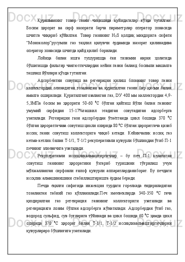 Қурилманинг   товар   газни   чиқишида   қуйидагилар   кўзда   тутилган.
Босим   ҳарорат   ва   сарф   назорати   барча   параметрлар   оператор   хонасида
шчитга   чиқариб   қўйилган.   Товар   газининг   H
2 S   қолдиқ   миқдорига   сифати
“Моноколор”русумли   газ   таҳлил   қилувчи   ёрдамида   назорат   қилинадива
оператор хонасида шчитда қайд қилиб борилади.
Лойиҳа   билан   ишга   тушуришда   ёки   тизимни   аврия   ҳолатида
бўшатишда фильтир чангютгичлардан кейин газни баланд босимли машалга
ташлаш йўллари қўзда тутилган.
Адсорбентни   совутиш   ва   регенрация   қилиш   блокнинг   товар   газни
коллектордан   олинадиган   тозаланган   ва   қуритилган   газни   бир   қисми   билан
амалга оширилади. Қуритилгантозаланган  газ, DУ 400 мм каллектордан 4,9-
5,3МПа   босим   ва   ҳарорати   50-60   0
С   бўлган   қайтиш   йўли   билан   газнинг
умумий   сарфидан   15-17%ташкил   этадиган   совутадиган   адсорберга
узатилади.   Регенрация   гази   адсорбердан   ўтаётганда   цикл   бошида   370   0
С
бўлган ҳароратгачава совутиш цикли охирида 80  0
С бўлган ҳароратгача қизиб
иссиқ   газни   совутиш   коллекторига   чиқиб   кетади.   Кейинчалик   иссиқ   газ
кетма-кетлик билан Т-1/1, Т-1/2 рекуперативли қувурли бўшлиқдан ўтиб П-1
печнинг злиевичига узатилади.
Рекуперативли   иссиқликалмаштиргичлар   –   бу   печ   П-1   келатиган
совутиш   газининг   ҳароратини   ўзгариб   туришини   тўғрилаш   учун
мўлжалланган   сирфонли   ғилоф   қувурли   аппаратларданиборат.   Бу   печдаги
иссқлик алмашинишини стабиллаштиришга ёрдам беради. 
Печда   ёқилғи   сифатида   инжекция   турдаги   горелкада   ёндириладиган
тозаланган   табиий   газ   қўлланилади.Печ   змеевекларда   340-350   0
С   гача
қиздирилган   газ   регенрация   газининг   коллекториги   узатилади   ва
регенрацияга   лозим   бўлган   адсорберга   жўнатилади.   Адсорбердан   ўтиб   газ,
водород сульфид, сув буғларига тўйинади ва цикл бошида 60   0
С ҳамда цикл
охирида   370   0
С   ҳарорат   билан   Т-1/1,   Т-1/2   иссиқликалмаштиргичларни
қувурлараро бўшлиғига узатилади. 