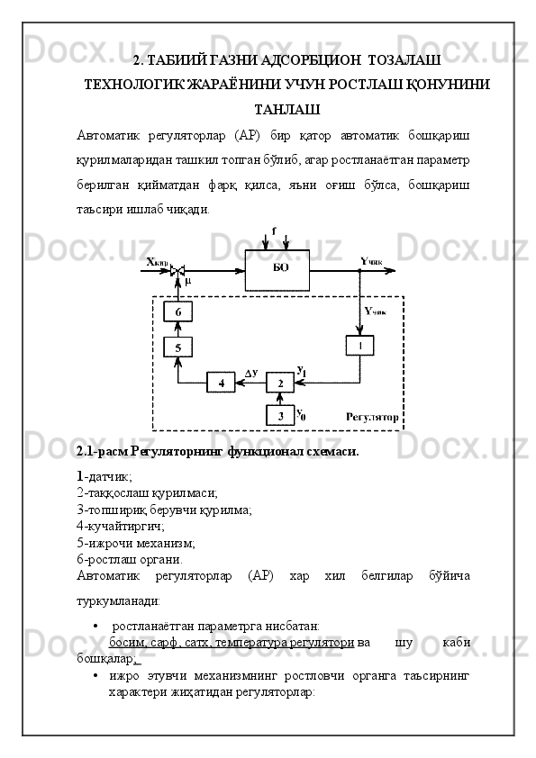 2. ТАБИИЙ ГАЗНИ АДСОРБЦИОН  ТОЗАЛАШ 
ТЕХНОЛОГИК ЖАРАЁНИНИ УЧУН РОСТЛАШ ҚОНУНИНИ
ТАНЛАШ
Автоматик   регуляторлар   (АР)   бир   қатор   автоматик   бошқариш
қурилмаларидан ташкил топган бўлиб, агар ростланаётган параметр
берилган   қийматдан   фарқ   қилса,   яъни   оғиш   бўлса,   бошқариш
таъсири ишлаб чиқади. 
2.1-расм  Регуляторнинг функционал схемаси .
1 - датчик ; 
2- таққослаш қурилмаси ; 
3- топшириқ берувчи қурилма ; 
4- кучайтиргич ; 
5- ижрочи механизм ; 
6- ростлаш органи .
Автоматик   регуляторлар   (АР)   хар   хил   белгилар   бўйича
туркумланади:  
•  ростланаётган параметрга нисбатан: 
босим, сарф, сатх, температура регулятори  ва  шу   каби
бошқалар ;    
• ижро   этувчи   механизмнинг   ростловчи   органга   таъсирнинг
характери жиҳатидан регуляторлар:  
