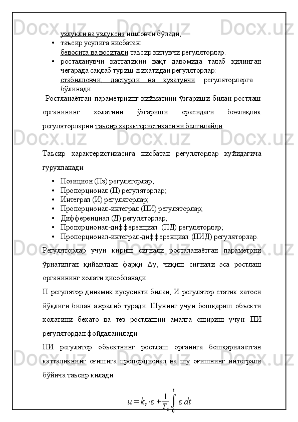 узлукли ва узлуксиз  ишловчи бўлади;
• таъсир усулига нисбатан: 
бевосита ва воситали  таъсир қилувчи регуляторлар.
• росталанувчи   катталикни   вақт   давомида   талаб   қилинган
чегарада сақлаб туриш жиҳатидан регуляторлар: 
стабилловчи,   дастурли   ва   кузатувчи   регуляторларга  
бўлинади. 
  Ростланаётган параметрнинг қийматини ўзгариши билан ростлаш
органининг   холатини   ўзгариши   орасидаги   боғлиқлик
регуляторларни  таъсир характеристикасини белгилайди . 
Таъсир   характеристикасига   нисбатан   регуляторлар   қуйидагича
гурухланади: 
• Позицион (Пз) регуляторлар;
• Пропорционал (П) регуляторлар; 
• Интеграл (И) регуляторлар;
• Пропорционал-интеграл (ПИ) регуляторлар;
• Дифференциал (Д) регуляторлар;
• Пропорционал-дифференциал  (ПД) регуляторлар;
• Пропорционал-интеграл-дифференциал   (ПИД) регуляторлар.
Регуляторлар   учун   кириш   сигнали   росталанаётган   параметрни
ўрнатилган   қийматдан   фарқи   Δ y ,   чиқиш   сигнали   эса   ростлаш
органининг холати ҳисобланади. 
П   регулятор динамик хусусияти билан,   И   регулятор статик хатоси
йўқлиги билан ажралиб туради. Шунинг учун бошқариш объекти
холатини   бехато   ва   тез   ростлашни   амалга   ошириш   учун   ПИ
регулятордан фойдаланилади.
ПИ   регулятор   объектнинг   ростлаш   органига   бошқарилаётган
катталикнинг   оғишига   пропор ц ионал   ва   шу   оғишнинг   интеграли
бўйича таъсир килади: 
 u	=	k	r⋅ε+	
1
T	i
∫
0
t	
ε	dt 