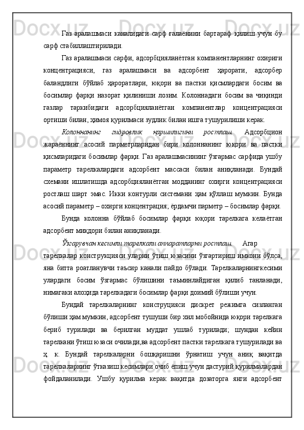 Газ   аралашмаси   каналидаги   сарф   ғалаёнини   бартараф   қилиш   учун   бу
сарф стабиллаштирилади.
Газ  аралашмаси  сарфи,  адсорбцияланётган  компанентларнинг  охириги
концентрацияси,   газ   аралашмаси   ва   адсорбент   ҳарорати,   адсорбер
баландлиги   бўйлаб   ҳароратлари,   юқори   ва   пастки   қисмлардаги   босим   ва
босимлар   фарқи   назорат   қилиниши   лозим.   Колоннадаги   босим   ва   чиқинди
газлар   таркибидаги   адсорбцияланётган   компанентлар   концентрацияси
ортиши билан, ҳимоя қурилмаси зудлик билан ишга тушурилиши керак.
Колоннанинг   гидровлик   қаршилигини   ростлаш.   Адсорбцион
жараённинг   асосий   парметрларидан   бири   колоннанинг   юқори   ва   пастки
қисмларидаги босимлар фарқи. Газ аралашмасининг ўзгармас сарфида ушбу
параметр   тарелкалардаги   адсорбент   массаси   билан   аниқланади.   Бундай
схемани   ишлатишда   адсорбцияланётган   модданинг   охирги   концентрацияси
ростлаш   шарт   эмас.   Икки   контурли   системани   ҳам   қўллаш   мумкин.   Бунда
асосий параметр – охирги концентрация; ёрдамчи парметр – босимлар фарқи.
Бунда   колонна   бўйлаб   босимлар   фарқи   юқори   тарелкага   келаётган
адсорбент миқдори билан аниқланади. 
Ўзгарувчан кесимли тарелкали аппаратларни ростлаш.  Агар
тарелкалар   конструкцияси   уларни  ўтиш   юзасини  ўзгартириш   имкони  бўлса,
яна   битта   роатланувчи   таъсир   канали   пайдо   бўлади.   Тарелкаларнингкесими
улардаги   босим   ўзгармас   бўлишини   таъминлайдиган   қилиб   танланади,
нимагаки алоҳида тарелкадаги босимлар фарқи доимий бўлиши учун.
Бундай   тарелкаларнинг   конструцияси   дискрет   режимга   сизланган
бўлиши ҳам мумкин, адсорбент тушуши бир хил мобойнида юқори тарелкага
бериб   турилади   ва   берилган   муддат   ушлаб   турилади;   шундан   кейин
тарелкани ўтиш юзаси очилади,ва адсорбент пастки тарелкага тушурилади ва
ҳ.   к.   Бундай   тарелкаларни   бошқаришни   ўрнатиш   учун   аниқ   вақитда
тарелкаларнинг ўтказиш кесимлари очиб ёпиш учун дастурий қурилмалардан
фойдаланилади.   Ушбу   қурилма   керак   вақитда   дозаторга   янги   адсорбент 