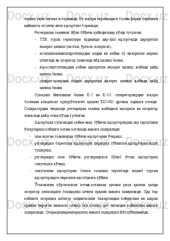 бериш уяун сигнал юборилади. Бу юқори тарелкадаги босим фарқи берилган
қийматга етгунча янги адсорбент берилади.
Регенрация газининг йўли бўйича қуйидагилар кўзда тутулган :
- ТХК   турли   термопара   ёрдамида   ҳар-хил   адсорберда   ҳароратни
назорат қилиш (пастки, ўртаси, юқориси) ;
- иссиқликалмаштиргичлардан   олдин   ва   кейин   бу   назоратни   кириш
шчитида ва оператор хонасида айд қилиш билан;
- аэросовутгичлардан   кейин   ҳароратни   назорат   қилиш   жойида   қайд
қилиш билан;
- сепараторлардан   олдин   ҳароратни   назорат   қилиш   жойида   қайд
қилиш билан.
Суюқлик   йиғилиши   билан   Е-2   ва   Е-1/1   сепараторлардан   юқори
босимли   конденсат   қувурўтгазгич   орқали   ED1401   дренаж   идишга   кетади.
Сепаратордан   чиқишда   регенрация   газини   жойидаги   назорати   ва   оператор
хонасида қайд этиш кўзда тутилган.
Адсорбция тугагандан кейин вақт бўйича адсорберларни иш тартибини
ўзгартириш кейинги кетма-кетликда амалга оширилади:
- хом-ашё ва тозаланган бўйича адсорберни ўчириш;
- регенрация   бораётган   адсорберга   параллел   тўйинган   адсорберни   ишга
тушириш ;
- регенрация   гази   бўйича   регенрацияси   бўлиб   ўтган   адсорберни
совутишга кўчиш;
- совутилган   адсорберни   бешта   тозалаш   тартибида   ишлаб   турган
адсорберларга параллел адсобцияга қўйиш.
Ўтказилган   кўрсатилган   кетма-кетликка   қатиан   риоя   қилган   ҳолда
оператор   хонасидаги   бошқариш   шчити   орқали   амалга   оширилади.   Ҳар   бар
кейинги   операция   албатта   олдингисини   бажаргандан   кейингина   ва   шарли
кранни  чироғли  лампаси  «очиқ»  ёки  «ёпиқ»  деб  ёнгандан   кейингина  амалга
оширилади. Операцияларнипараллел амалга оширишга йўл қўйилмайди. 