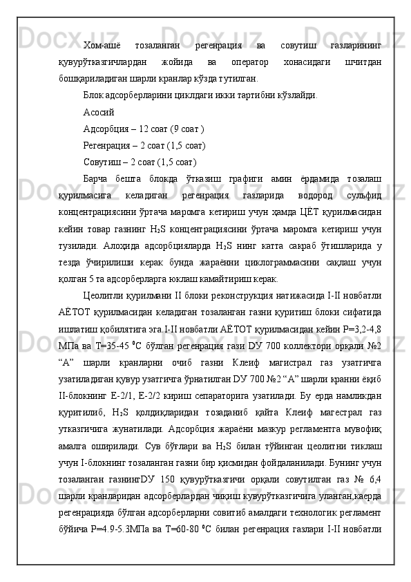Хом-ашё   тозаланган   регенрация   ва   совутиш   газларининг
қувурўтказгичлардан   жойида   ва   оператор   хонасидаги   шчитдан
бошқариладиган шарли кранлар кўзда тутилган.
Блок адсорберларини циклдаги икки тартибни кўзлайди.
Асосий 
Адсорбция – 12 соат (9 соат ) 
Регенрация – 2 соат (1,5 соат)
Совутиш – 2 соат (1,5 соат)
Барча   бешта   блокда   ўтказиш   графиги   амин   ёрдамида   тозалаш
қурилмасига   келадиган   регенрация   газларида   водород   сульфид
концентрациясини   ўртача   маромга   кетириш   учун   ҳамда   ЦЁТ   қурилмасидан
кейин   товар   газнинг   H
2 S   концентрациясини   ўртача   маромга   кетириш   учун
тузилади.   Алоҳида   адсорбцияларда   H
2 S   нинг   катта   сакраб   ўтишларида   у
тезда   ўчирилиши   керак   бунда   жараённи   циклограммасини   сақлаш   учун
қолган 5 та адсорберларга юклаш камайтириш керак.
Цеолитли қурилмани II блоки реконструкция натижасида I-II новбатли
АЁТОТ  қурилмасидан  келадиган  тозаланган  газни  қуритиш  блоки  сифатида
ишлатиш қобилятига эга.I-II новбатли АЁТОТ қурилмасидан кейин Р=3,2-4,8
МПа   ва   Т=35-45   0
С   бўлган   регенрация   гази   DУ   700   коллектори   орқали   №2
“А”   шарли   кранларни   очиб   газни   Клеиф   магистрал   газ   узатгичга
узатиладиган қувур узатгичга ўрнатилган DУ 700 №2 “А” шарли кранни ёқиб
II-блокнинг   Е-2/1,   Е-2/2   кириш   сепараторига   узатилади.   Бу   ерда   намликдан
қуритилиб,   H
2 S   қолдиқларидан   тозаданиб   қайта   Клеиф   магестрал   газ
утказгичига   жунатилади.   Адсорбция   жараёни   мазкур   регламентга   мувофиқ
амалга   оширилади.   Сув   бўғлари   ва   H
2 S   билан   тўйинган   цеолитни   тиклаш
учун I-блокнинг тозаланган газни бир қисмидан фойдаланилади. Бунинг учун
тозаланган   газнингDУ   150   қувурўтказгичи   орқали   совутилган   газ   №   6,4
шарли кранларидан адсорберлардан чиқиш кувурўтказгичига уланган,каерда
регенрацияда бўлган адсорберларни совитиб амалдаги технологик регламент
бўйича Р=4.9-5.3МПа  ва Т=60-80   0
С билан регенрация  газлари  I-II  новбатли 