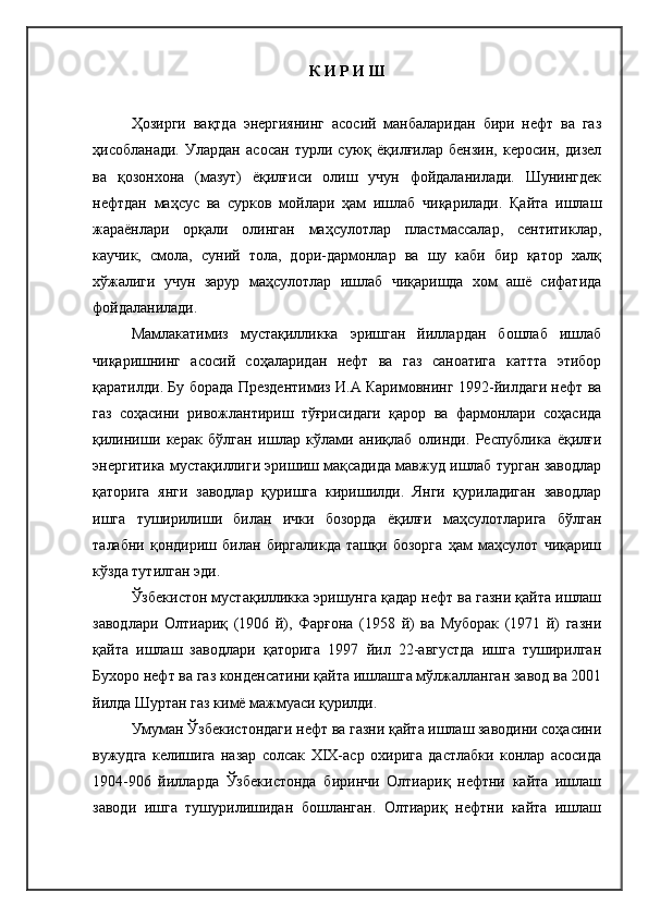 К И Р И Ш
Ҳозирги   вақтда   энергиянинг   асосий   манбаларидан   бири   нефт   ва   газ
ҳисобланади.   Улардан   асосан   турли   суюқ   ёқилғилар   бензин,   керосин,   дизел
ва   қозонхона   (мазут)   ёқилғиси   олиш   учун   фойдаланилади.   Шунингдек
нефтдан   маҳсус   ва   сурков   мойлари   ҳам   ишлаб   чиқарилади.   Қайта   ишлаш
жараёнлари   орқали   олинган   маҳсулотлар   пластмассалар,   сентитиклар,
каучик,   смола,   суний   тола,   дори-дармонлар   ва   шу   каби   бир   қатор   халқ
хўжалиги   учун   зарур   маҳсулотлар   ишлаб   чиқаришда   хом   ашё   сифатида
фойдаланилади.
Мамлакатимиз   мустақилликка   эришган   йиллардан   бошлаб   ишлаб
чиқаришнинг   асосий   соҳаларидан   нефт   ва   газ   саноатига   каттта   этибор
қаратилди. Бу борада Прездентимиз И.А Каримовнинг 1992-йилдаги нефт ва
газ   соҳасини   ривожлантириш   тўғрисидаги   қарор   ва   фармонлари   соҳасида
қилиниши   керак   бўлган   ишлар   кўлами   аниқлаб   олинди.   Республика   ёқилғи
энергитика мустақиллиги эришиш мақсадида мавжуд ишлаб турган заводлар
қаторига   янги   заводлар   қуришга   киришилди.   Янги   қуриладиган   заводлар
ишга   туширилиши   билан   ички   бозорда   ёқилғи   маҳсулотларига   бўлган
талабни   қондириш   билан   биргаликда   ташқи   бозорга   ҳам   маҳсулот   чиқариш
кўзда тутилган эди.
Ўзбекистон мустақилликка эришунга қадар нефт ва газни қайта ишлаш
заводлари   Олтиариқ   (1906   й),   Фарғона   (1958   й)   ва   Муборак   (1971   й)   газни
қайта   ишлаш   заводлари   қаторига   1997   йил   22-августда   ишга   туширилган
Бухоро нефт ва газ конденсатини қайта ишлашга мўлжалланган завод ва 2001
йилда Шуртан газ кимё мажмуаси қурилди. 
Умуман Ўзбекистондаги нефт ва газни қайта ишлаш заводини соҳасини
вужудга   келишига   назар   солсак   ХIХ-аср   охирига   дастлабки   конлар   асосида
1904-906   йилларда   Ўзбекистонда   биринчи   Олтиариқ   нефтни   кайта   ишлаш
заводи   ишга   тушурилишидан   бошланган.   Олтиариқ   нефтни   кайта   ишлаш