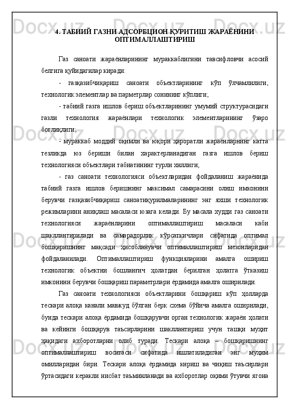 4 .  ТАБИИЙ ГАЗНИ АДСОР Б ЦИОН ҚУРИТИШ ЖАРАЁНИНИ
ОПТИМАЛЛАШТИРИШ
Газ   саноати   жараёнларининг   мураккаблигини   тавсифловчи   асосий
белгига қуйидагилар киради:
-   газқазибчиқариш   саноати   объектларининг   кўп   ўлчамлилиги,
технологик элементлар ва парметрлар сонининг кўплиги;
-   табиий   газга   ишлов   бериш   объектларининг   умумий   структурасидаги
газли   технология   жараёнлари   технологик   элементларининг   ўзаро
боғлиқлиги ;
-   мураккаб   моддий   оқимли   ва   юқори   ҳароратли   жараёнларнинг   катта
тезликда   юз   бериши   билан   характерланадиган   газга   ишлов   бериш
технологияси объектлари табиатининг турли хиллиги;
-   газ   саноати   технологияси   объектларидан   фойдаланиш   жараёнида
табиий   газга   ишлов   беришнинг   максимал   самарасини   олиш   имконини
берувчи   газқазибчиқариш   саноатиқурилмаларининг   энг   яхши   технологик
режимларини  аниқлаш  масаласи  юзага   келади.  Бу  масала  худди   газ   саноати
технологияси   жараёнларини   оптималлаштириш   масаласи   каби
шакллантирилади   ва   самарадорлик   кўрсаткичлари   сифатида   оптимал
бошқаришнинг   мақсади   ҳисобланувчи   оптималлаштириш   мезонларидан
фойдаланилади.   Оптималлаштириш   функцияларини   амалга   ошириш
технологик   объектни   бошланғич   ҳолатдан   берилган   ҳолатга   ўтказиш
имконини берувчи бошқариш параметрлари ёрдамида амалга оширилади.
Газ   саноати   технологияси   объектларини   бошқариш   кўп   ҳолларда
тескари   алоқа   канали   мавжуд   бўлган   берк   схема   бўйича   амалга   оширилади,
бунда тескари  алоқа ёрдамида  бошқарувчи орган  технологик жараён ҳолати
ва   кейинги   бошқарув   таъсирларини   шакллантириш   учун   ташқи   муҳит
ҳақидаги   ахборотларни   олиб   туради.   Тескари   алоқа   –   бошқаришнинг
оптималлаштириш   воситаси   сифатида   ишлатиладиган   энг   муҳим
омилларидан   бири.   Тескари   алоқа   ёрдамида   кириш   ва   чиқиш   таъсирлари
ўртасидаги керакли нисбат таъминланади ва ахборотлар оқими ўтувчи ягона 