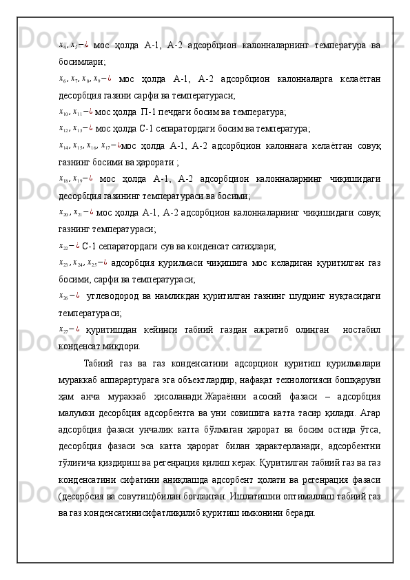 x4,x5−¿  мос   ҳолда   А-1,   А-2   адсорбцион   калонналарнинг   температура   ва
босимлари ;	
x6,x7,x8,x9−¿
  мос   ҳолда   А-1,   А-2   адсорбцион   калонналарга   келаётган
десорбция газини сарфи ва температураси ;	
x10,x11−¿
 мос ҳолда  П-1 печдаги босим ва температура ;	
x12,x13−¿
 мос ҳолда С-1 сепаратордаги босим ва температура ;	
x14,x15,x16,x17−¿
мос   ҳолда   А-1,   А-2   адсорбцион   калоннага   келаётган   совуқ
газнинг босими ва ҳарорати  ;	
x18,x19−¿
  мос   ҳолда   А-1,   А-2   адсорбцион   калонналарнинг   чиқишидаги
десорбция газининг температураси ва босими ;	
x20,x21−¿
  мос  ҳолда  А-1, А-2  адсорбцион  калонналарнинг  чиқишидаги   совуқ
газнинг температураси ;
x
22 − ¿
 С-1 сепаратордаги сув ва конденсат сатиҳлари ;	
x23,x24,x25−¿
  адсорбция   қурилмаси   чиқишига   мос   келадиган   қуритилган   газ
босими, сарфи ва температураси;	
x26−¿
    углеводород   ва   намликдан   қуритилган   газнинг   шудринг   нуқтасидаги
температураси ;
x
27 − ¿
  қуритишдан   кейинги   табиий   газдан   ажратиб   олинган     ностабил
конденсат миқдори.
Табиий   газ   ва   газ   конденсатини   адсорцион   қуритиш   қурилмалари
мураккаб аппарартурага эга объектлардир, нафақат технологияси бошқаруви
ҳам   анча   мураккаб   ҳисоланади.Жараённи   асосий   фазаси   –   адсорбция
малумки   десорбция   адсорбентга   ва   уни   совишига   катта   тасир   қилади.   Агар
адсорбция   фазаси   унчалик   катта   бўлмаган   ҳарорат   ва   босим   остида   ўтса,
десорбция   фазаси   эса   катта   ҳарорат   билан   ҳарактерланади,   адсорбентни
тўлиғича қиздириш ва регенрация қилиш керак. Қуритилган табиий газ ва газ
конденсатини   сифатини   аниқлашда   адсорбент   ҳолати   ва   регенрация   фазаси
(десорбсия ва совутиш)билан боғланган. Ишлатишни оптималлаш т абиий газ
ва газ конденсатини сифатлиқилиб қуритиш имконини беради. 