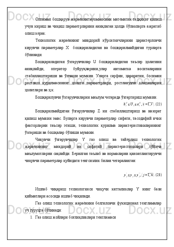 Оптимал бошқарув  жараёнингмуоммосини математик тадқиқот қилиш
учун кириш ва чиқиш параметрларини аниқлаган ҳолда бўлакларга ажратиб
олиш керак.
Технологик   жараённинг   миқдорий   кўрсаткичларини   ҳарактерловчи
кирувчи   параметрлар   Х     бошқариладиган   ва   бошқарилмайдиган   турларга
бўлинади.
Бошқариладиган   ўзгарувчилар   U   бошқариладиган   таъсир   ҳолатини
аниқлайди,   оператор   буйруқларини,улар   автоматка   воситаларини
стабиллаштириши   ва   ўлчаши   мумкин.   Уларга   сарфни,   ҳароратни,   босимни
ростлаш   қурилмасининг   ҳолати   параметрлари,   ростланувчи   клапанларни
ҳолатлари ва ҳ.к.
Бошқарилувчи ўзгарувчиларни маълум чегарада ўзгартириш мумкин.biU≤U	1≤aiU,(i=1,r).(22	)
Бошқарилмайдиган   ўзгарувчилар   Z   ни   стабиллаштириш   ва   назорат
қилиш  мумкин эмас.  Буларга  кирувчи  параметрлар  сифати, тасодифий  ички
факторларни   таъсир   этиши,   технологик   қурилма   характеристикаларининг
ўзгариши ва бошқалар бўлиши мумкин.
Чиқувчи   ўзгарувчилар   Y   газ   олиш   ва   тайёрлаш   технологик
жараёнининг   миқдорий   ва   сифатий   характеристикалари   бўйича
маълумотларни сақлайди. Берилган таълаб ва нормаларни қаноатлантирувчи
чиқувчи параметрлар қуйидаги тенгсизлик билан чегараланган:
y
j'
≤ y
j ≤ y
j' '
,	
( j = 1 , n	) . ( 23 )
Ишлаб   чиқариш   технологияси   чиқучи   катталиклар   Y   нинг   бази
қийматлари асосида ишлаб чиқилади.
Газ   олиш   технологик   жараёнини   белгиловчи   фукнционал   тенгламалар
уч гуруҳга бўлинади: 
1. Газ олиш жойлари боғлиқликлари тенгламаси  