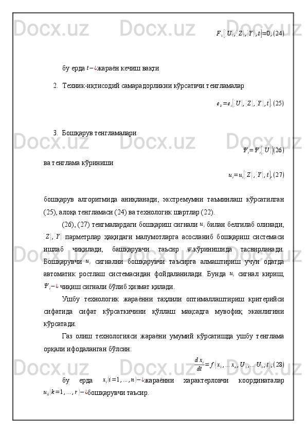 F
1[{ U	} ,{ Z	} ,{ Y	} , t	] = 0 , ( 24 )
бу ерда 	
t−¿ жараён кечиш вақти
2. Техник-иқтисодий самарадорликни кўрсатвчи тенгламалар
e
k = e
i	
[{ U	} ,{ Z	} ,{ Y	} , t	] . ( 25 )
3. Бошқарув тенгламалари
Ψ
i = Ψ
i	
[{ U	}] ( 26 )
ва тенглама кўриниши	
ui=	ui[{Z},{Y},t],(27	)
бошқарув   алгоритмида   аниқланади,   экстремумни   таъминлаш   кўрсатилган
(25), алоқа тенгламаси (24) ва технологик шартлар (22).
(26), (27) тенгмалардаги бошқариш сигнали  u
i  билан белгилаб олинади,	
{
Z	} ,{ Y	}
  парметрлар   ҳақидаги   малумотларга   асосланиб   бошқариш   системаси
ишлаб   чиқилади,   башқарувчи   таъсир  	
ψi кўринишида   тасвирланади.
Бошқарувчи  	
ui   сигнални   бошқарувчи   таъсирга   алмаштириш   учун   одатда
автоматик   ростлаш   системасидан   фойдаланилади.   Бунда  	
ui   сигнал   кириш,
Ψ
i − ¿
 чиқиш сигнали бўлиб ҳизмат қилади.
Ушбу   технологик   жараённи   таҳлили   оптималлаштириш   критерийси
сифатида   сифат   кўрсаткичини   қўллаш   мақсадга   мувофиқ   эканлигини
кўрсатади.
Газ   олиш   технологияси   жараёни   умумий   кўрсатишда   ушбу   тенглама
орқали ифодаланган бўлсин:
d x
i
dt = f	
( x
1 , … x
n , U
1 , … U
r , t	) , ( 28 )
бу   ерда   x
i	
( i = 1 , … , n	) − ¿
жараённи   характерловчи   координаталар	
uk(k=1,…	,r)−¿
бошқарувчи таъсир. 