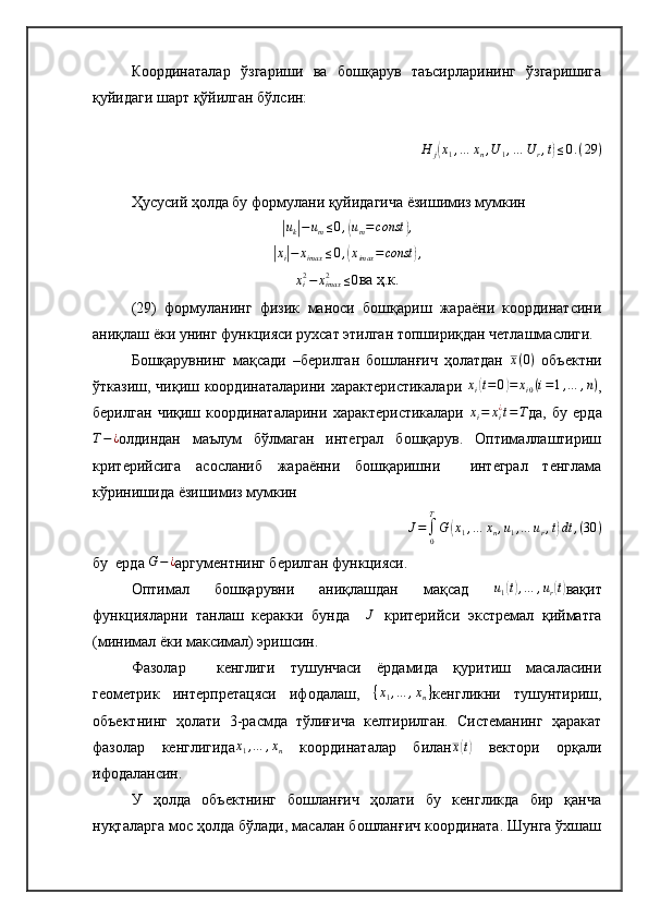 Координаталар   ўзгариши   ва   бошқарув   таъсирларининг   ўзгаришига
қуйидаги шарт қўйилган бўлсин:H	j(x1,…	xn,U	1,…	U	r,t)≤0.(29	)
Ҳусусий ҳолда бу формулани қуйидагича ёзишимиз мумкин	
|
u
k	| − u
m ≤ 0 ,	( u
m = const	) ,	
|xi|−	ximax	≤0,(ximax	=const	),	
xi2−	ximax2	≤0
ва ҳ.к.
(29)   формуланинг   физик   маноси   бошқариш   жараёни   координатсини
аниқлаш ёки унинг функцияси рухсат этилган топшириқдан четлашмаслиги.
Бошқарувнинг   мақсади   –берилган   бошланғич   ҳолатдан   x ( 0 )
  объектни
ўтказиш, чиқиш координаталарини характеристикалари   x
i	
( t = 0	) = x
i 0 ( i = 1 , … , n )
,
берилган   чиқиш   координаталарини   характеристикалари  	
xi=	xi¿t=T да,   бу   ерда	
T−¿
олдиндан   маълум   бўлмаган   интеграл   бошқарув.   Оптималлаштириш
критерийсига   асосланиб   жараённи   бошқаришни     интеграл   тенглама
кўринишида ёзишимиз мумкин
J =
∫
0T
G	
( x
1 , … x
n , u
1 , … u
r , t	) dt , ( 30 )
бу  ерда 	
G−¿ аргументнинг берилган функцияси.
Оптимал   бошқарувни   аниқлашдан   мақсад  	
u1(t),…	,ur(t) вақит
функцияларни   танлаш   керакки   бунда    	
J   критерийси   экстремал   қийматга
(минимал ёки максимал) эришсин. 
Фазолар     кенглиги   тушунчаси   ёрдамида   қуритиш   масаласини
геометрик   интерпретацяси   ифодалаш,   { x
1 , … , x
n }
кенгликни   тушунтириш,
объектнинг   ҳолати   3-расмда   тўлиғича   келтирилган.   Системанинг   ҳаракат
фазолар   кенглигида	
x1,…	,xn   координаталар   билан x	( t)
  вектори   орқали
ифодалансин.
У   ҳолда   объектнинг   бошланғич   ҳолати   бу   кенгликда   бир   қанча
нуқталарга мос ҳолда бўлади, масалан бошланғич координата. Шунга ўхшаш 