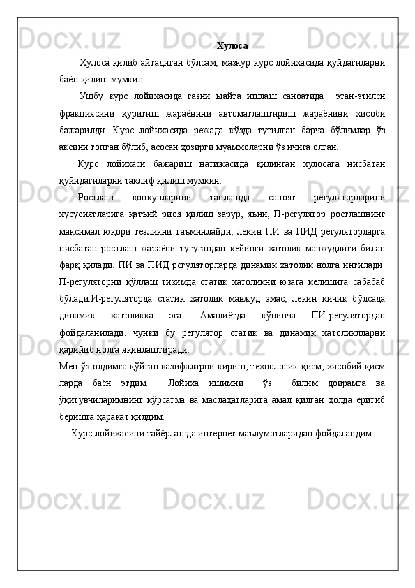 Хулоса
Хулоса қилиб айтадиган бўлсам, мазкур курс лойихасида қуйдагиларни
баён қилиш мумкин.
Ушбу   курс   лойихасида   газни   ыайта   ишлаш   саноатида     этан-этилен
фракциясини   қуритиш   жараёнини   автоматлаштириш   жараёнини   хисоби
бажарилди.   Курс   лойихасида   режада   кўзда   тутилган   барча   бўлимлар   ўз
аксини топган бўлиб, асосан ҳозирги муаммоларни ўз ичига олган.
Курс   лойихаси   бажариш   натижасида   қилинган   хулосага   нисбатан
қуйидагиларни таклиф қилиш мумкин.
Ростлаш   қонкунларини   танлашда   саноят   регуляторларини
хусусиятларига   қатъий   риоя   қилиш   зарур,   яъни,   П-регулятор   ростлашнинг
максимал   юқори   тезликни   таъминлайди,   лекин   ПИ   ва   ПИД   регуляторларга
нисбатан   ростлаш   жараёни   тугугандан   кейинги   хатолик   мавжудлиги   билан
фарқ қилади.  ПИ ва  ПИД  регуляторларда  динамик  хатолик нолга  интилади.
П-регуляторни   қўллаш   тизимда   статик   хатоликни   юзага   келишига   сабабаб
бўлади.И-регуляторда   статик   хатолик   мавжуд   эмас,   лекин   кичик   бўлсада
динамик   хатоликка   эга.   Амалиётда   кўпинча   ПИ-регулятордан
фойдаланилади,   чунки   бу   регулятор   статик   ва   динамик   хатоликлларни
қарийиб нолга яқинлаштиради. 
Мен ўз олдимга қўйган вазифаларни кириш, технологик қисм, хисобий қисм
ларда   баён   этдим.     Лойиха   ишимни     ўз     билим   доирамга   ва
ўқитувчиларимнинг   кўрсатма   ва   маслаҳатларига   амал   қилган   ҳолда   ёритиб
беришга ҳаракат қилдим.     
Курс лойихасини тайёрлашда интернет маълумотларидан фойдаландим. 