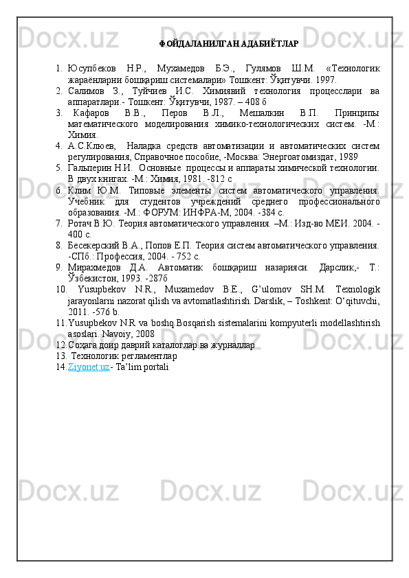 ФОЙДАЛАНИЛГАН АДАБИЁТЛАР
1. Юсупбеков   Н.Р.,   Мухамедов   Б.Э.,   Гулямов   Ш.М.   «Технологик
жараёнларни бошқариш системалари» Тошкент: Ўқитувчи. 1997.
2. Салимов   З.,   Туйчиев   И.С.   Химиявий   технология   процесслари   ва
аппаратлари.-  Тошкент: Ўқитувчи, 1987. – 408 б
3.   Кафаров       В.В.,       Перов       В.Л.,       Мешалкин       В.П.       Принципы
математического   моделирования   химико-технологических   систем.   -М.:
Химия. 
4. А.С.Клюев,     Наладка   средств   автоматизации   и   автоматических   систем
регулирования, Справочное пособие, -Москва: Энергоатомиздат, 1989
5. Гальперин Н.И.  Основные  процессы и аппараты химической технологии.
В двух книгах. -М.: Химия, 1981. -812 с
6. Клим   Ю.М.   Типовые   элементы   систем   автоматического   управления.
Учебник   для   студентов   учреждений   среднего   профессионального
образования. -М.: ФОРУМ: ИНФРА-М, 2004. -384 с.
7. Ротач В.Ю. Теория автоматического управления. –М.: Изд-во М E И. 2004. -
400 с.
8. Бесекерский В.А., Попов Е.П. Теория систем автоматического управления.
-СПб.: Профессия, 2004. - 752 с.
9. Мирахмедов   Д.А.   Автоматик   бошқариш   назарияси.   Дарслик,-   Т.:
Ўзбекистон, 1993. -287б
10.   Yusupbekov   N.R.,   Muxamedov   B.E.,   G’ulomov   SH.M.   Texnologik
jarayonlarni nazorat qilish va avtomatlashtirish. Darslik, – Toshkent: О‘qituvchi,
2011. -576 b .
11. Yusupbekov N.R va boshq.Bosqarish sistemalarini kompyuterli modellashtirish
asoslari. Navoiy , 2008
12. Соҳага   доир даврий каталоглар ва журналлар
13.   Технологик регламентлар
14. Ziyonet.uz    - Ta’lim portali
  