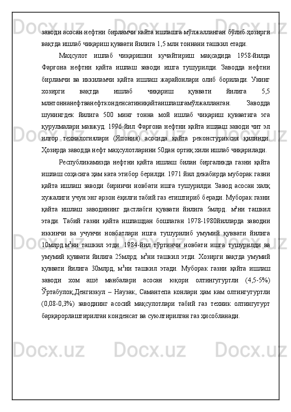 заводи асосан нефтни бирламчи кайта ишлашга мўлжалланган бўлиб ҳозирги
вақтда ишлаб чиқариш қуввати йилига 1,5 млн тоннани ташкил етади. 
Маҳсулот   ишлаб   чиқаришни   кучайтириш   мақсадида   1958-йилда
Фарғона   нефтни   қайта   ишлаш   заводи   ишга   тушурилди.   Заводда   нефтни
бирламчи   ва   иккиламчи   қайта   ишлаш   жарайонлари   олиб   борилади.   Унинг
хозирги   вақтда   ишлаб   чиқариш   қуввати   йилига   5,5
млнтоннанефтванефтконденсатиниқайтаишлашгамўлжалланган.   Заводда
шунингдек   йилига   500   минг   тонна   мой   ишлаб   чиқариш   қувватига   эга
қурулмалари мавжуд. 1996-йил Фарғона нефтни қайта ишлаш заводи  чит эл
илғор   техналогиялари   (Япония)   асосида   қайта   реконстуриксия   қилинди.
Ҳозирда заводда нефт маҳсулотларини 50дан ортиқ хили ишлаб чиқарилади. 
Республикамизда   нефтни   қайта   ишлаш   билан   биргаликда   газни   қайта
ишлаш соҳасига ҳам ката этибор берилди. 1971 йил декабирда муборак газни
қайта   ишлаш   заводи   биринчи   новбати   ишга   тушурилди.   Завод   асосан   халқ
хужалиги учун энг арзон ёқилғи табий газ етиштириб беради. Муборак газни
қайта   ишлаш   заводининг   дастлабги   қуввати   йилига   5млрд .   м 3
ни   ташкил
этади.   Табий   газни   қайта   ишлашдан   бошлаган   1978-1980йилларда   заводни
иккинчи   ва   учунчи   новбатлари   ишга   тушурилиб   умумий   қуввати   йилига
10млрд.м 3
ни   ташкил   этди.   1984-йил   тўртинчи   новбати   ишга   тушурилди   ва
умумий   қуввати   йилига   25млрд.   м 3
ни   ташкил   этди.   Хозирги   вақтда   умумий
қуввати   йилига   30млрд,   м 3
ни   ташкил   этади.   Муборак   газни   қайта   ишлаш
заводи   хом   ашё   манбалари   асосан   юқори   олтингугуртли   (4,5-5%)
Ўртабулоқ,Денгизкул   –   Наузак,   Самантепа   конлари   ҳам   кам   олтингугуртли
(0,08-0,3%)   заводнинг   асосий   мақсулотлари   табий   газ   техник   олтингугурт
барқарорлаштирилган конденсат ва суюлтирилган газ ҳисобланади.  