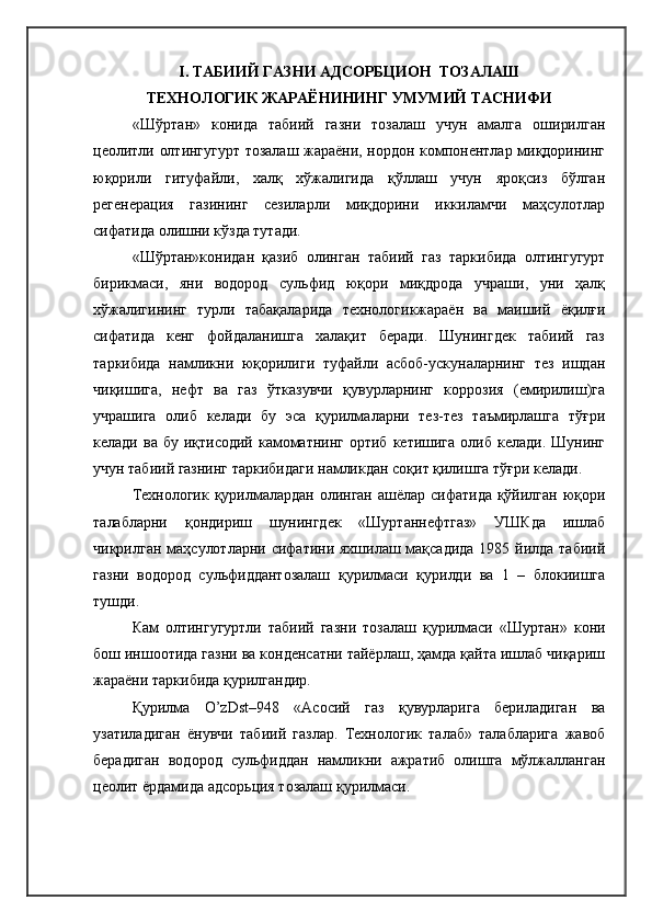 I. ТАБИИЙ ГАЗНИ АДСОРБЦИОН  ТОЗАЛАШ 
ТЕХНОЛОГИК ЖАРАЁНИНИНГ УМУМИЙ ТАСНИФИ
«Шўртан»   конида   табиий   газни   тозалаш   учун   амалга   оширилган
цеолитли олтингугурт тозалаш жараёни, нордон компонентлар миқдорининг
юқорили   гитуфайли,   халқ   хўжалигида   қўллаш   учун   яроқсиз   бўлган
регенерация   газининг   сезиларли   миқдорини   иккиламчи   маҳсулотлар
сифатида олишни кўзда тутади. 
«Шўртан»конидан   қазиб   олинган   табиий   газ   таркибида   олтингугурт
бирикмаси,   яни   водород   сульфид   юқори   миқдрода   учраши,   уни   ҳалқ
хўжалигининг   турли   табақаларида   технологикжараён   ва   маиший   ёқилғи
сифатида   кенг   фойдаланишга   халақит   беради.   Шунингдек   табиий   газ
таркибида   намликни   юқорилиги   туфайли   асбоб-ускуналарнинг   тез   ишдан
чиқишига,   нефт   ва   газ   ўтказувчи   қувурларнинг   коррозия   (емирилиш)га
учрашига   олиб   келади   бу   эса   қурилмаларни   тез-тез   таъмирлашга   тўғри
келади  ва бу  иқтисодий  камоматнинг  ортиб  кетишига  олиб  келади. Шунинг
учун табиий газнинг таркибидаги намликдан соқит қилишга тўғри келади.
Технологик қурилмалардан олинган ашёлар сифатида қўйилган юқори
талабларни   қондириш   шунингдек   «Шуртаннефтгаз»   УШКда   ишлаб
чиқрилган маҳсулотларни сифатини яхшилаш мақсадида 1985 йилда табиий
газни   водород   сульфиддантозалаш   қурилмаси   қурилди   ва   1   –   блокиишга
тушди.
Кам   олтингугуртли   табиий   газни   тозалаш   қурилмаси   «Шуртан»   кони
бош иншоотида газни ва конденсатни тайёрлаш, ҳамда қайта ишлаб чиқариш
жараёни таркибида қурилгандир.
Қурилма   O’zDst–948   «Асосий   газ   қувурларига   бериладиган   ва
узатиладиган   ёнувчи   табиий   газлар.   Технологик   талаб»   талабларига   жавоб
берадиган   водород   сульфиддан   намликни   ажратиб   олишга   мўлжалланган
цеолит ёрдамида адсорьция тозалаш қурилмаси. 