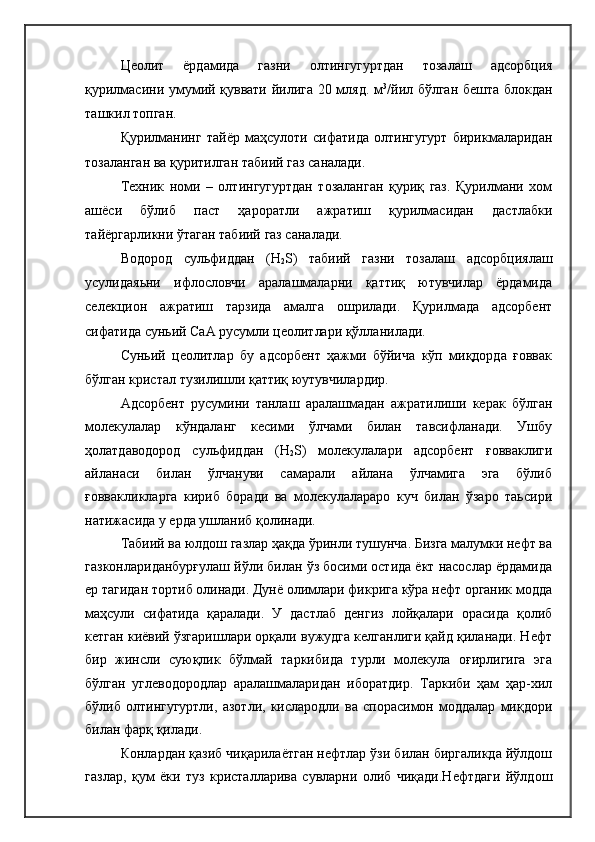 Цеолит   ёрдамида   газни   олтингугуртдан   тозалаш   адсорбция
қурилмасини умумий қуввати йилига 20 мляд. м 3
/йил бўлган бешта блокдан
ташкил топган.
Қурилманинг   тайёр   маҳсулоти   сифатида   олтингугурт   бирикмаларидан
тозаланган ва қуритилган табиий газ саналади.
Техник   номи   –   олтингугуртдан   тозаланган   қуриқ   газ.   Қурилмани   хом
ашёси   бўлиб   паст   ҳароратли   ажратиш   қурилмасидан   дастлабки
тайёргарликни ўтаган табиий газ саналади.
Водород   сульфиддан   (H
2 S)   табиий   газни   тозалаш   адсорбциялаш
усулидаяьни   ифлословчи   аралашмаларни   қаттиқ   ютувчилар   ёрдамида
селекцион   ажратиш   тарзида   амалга   ошрилади.   Қурилмада   адсорбент
сифатида суньий СаА русумли цеолитлари қўлланилади.
Суньий   цеолитлар   бу   адсорбент   ҳажми   бўйича   кўп   миқдорда   ғоввак
бўлган кристал тузилишли қаттиқ юутувчилардир.
Адсорбент   русумини   танлаш   аралашмадан   ажратилиши   керак   бўлган
молекулалар   кўндаланг   кесими   ўлчами   билан   тавсифланади.   Ушбу
ҳолатдаводород   сульфиддан   (H
2 S)   молекулалари   адсорбент   ғовваклиги
айланаси   билан   ўлчануви   самарали   айлана   ўлчамига   эга   бўлиб
ғоввакликларга   кириб   боради   ва   молекулалараро   куч   билан   ўзаро   таьсири
натижасида у ерда ушланиб қолинади. 
Табиий ва юлдош газлар ҳақда ўринли тушунча. Бизга малумки нефт ва
газконлариданбурғулаш йўли билан ўз босими остида ёкт насослар ёрдамида
ер тагидан тортиб олинади. Дунё олимлари фикрига кўра нефт органик модда
маҳсули   сифатида   қаралади.   У   дастлаб   денгиз   лойқалари   орасида   қолиб
кетган киёвий ўзгаришлари орқали вужудга келганлиги қайд қиланади. Нефт
бир   жинсли   суюқлик   бўлмай   таркибида   турли   молекула   оғирлигига   эга
бўлган   углеводородлар   аралашмаларидан   иборатдир.   Таркиби   ҳам   ҳар-хил
бўлиб   олтингугуртли,   азотли,   кислародли   ва   спорасимон   моддалар   миқдори
билан фарқ қилади.
Конлардан қазиб чиқарилаётган нефтлар ўзи билан биргаликда йўлдош
газлар,   қум   ёки   туз   кристалларива   сувларни   олиб   чиқади.Нефтдаги   йўлдош 