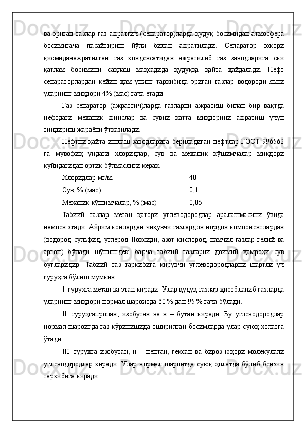 ва эриган  газлар газ  ажратгич  (сепаратор)ларда  қудуқ босимидан атмосфера
босимигача   пасайтириш   йўли   билан   ажратилади.   Сепаратор   юқори
қисмиданажратилган   газ   конденсатидан   ажратилиб   газ   заводларига   ёки
қатлам   босимини   сақлаш   мақсадида   қудуққа   қайта   ҳайдалади.   Нефт
сепараторлардан   кейин   ҳам   унинг   таркибида   эриган   газлар   водороди   яьни
уларнинг миқдори 4% (мас) гача етади.
Газ   сепаратор   (ажратгич)ларда   газларни   ажратиш   билан   бир   вақтда
нефтдаги   механик   жинслар   ва   сувни   катта   миқдорини   ажратиш   учун
тиндириш жараёни ўтказилади.
Нефтни   қайта   ишлаш   заводларига   бериладиган   нефтлар   ГОСТ   996562
га   мувофиқ   ундаги   хлоридлар,   сув   ва   механик   қўшимчалар   миқдори
қуйидагидан ортиқ бўлмаслиги керак.
Хлоридлар мг/м. 40
Сув, % (мас) 0,1
Механик қўшимчалар, % (мас) 0,05
Табиий   газлар   метан   қатори   углеводородлар   аралашмасини   ўзида
намоён этади. Айрим конлардан чиқувчи газлардон нордон компонентлардан
(водород   сульфид,   углерод   IIоксиди,   азот   кислород,   намчил   газлар   гелий   ва
аргон)   бўлади   шўнингдек,   барча   табиий   газларни   доимий   ҳамроҳи   сув
буғларидир.   Табиий   газ   таркибига   кирувчи   углеводородларни   шартли   уч
гуруҳга бўлиш мумкин. 
I . гуруҳга метан ва этан киради. Улар қудуқ газлар ҳисобланиб газларда
уларнинг миқдори нормал шароитда 60 % дан 95 % гача бўлади.
II.   гуруҳгапропан,   изобутан   ва   н   –   бутан   киради.   Бу   углеводородлар
нормал шароитда газ кўринишида оширилган босимларда улар суюқ ҳолатга
ўтади.
III.   гуруҳга   изобутан,   н   –   пентан,   гексан   ва   бироз   юқори   молекулали
углеводородлар   киради.   Улар   нормал   шароитда   суюқ   ҳолатда   бўлиб   бензин
таркибига киради. 