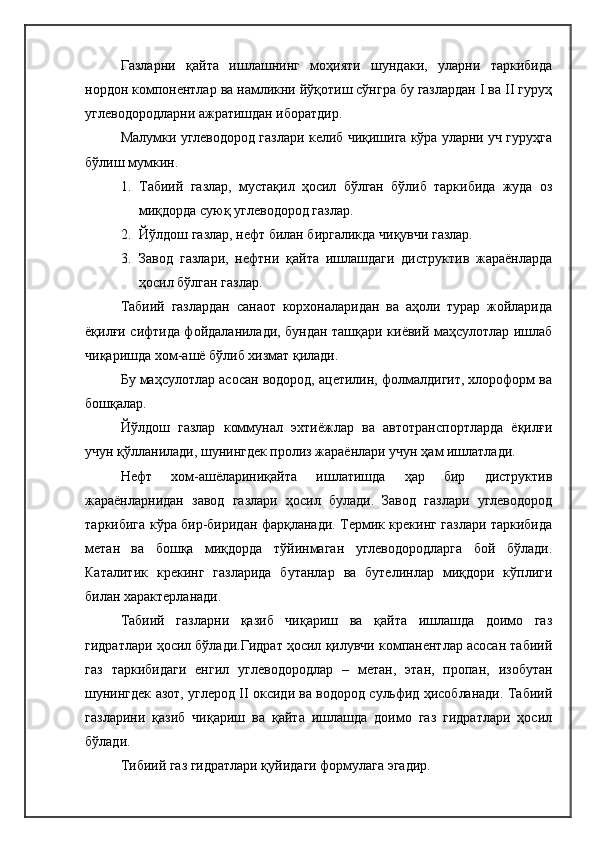 Газларни   қайта   ишлашнинг   моҳияти   шундаки,   уларни   таркибида
нордон компонентлар ва намликни йўқотиш сўнгра бу газлардан I ва II гуруҳ
углеводородларни ажратишдан иборатдир. 
Малумки углеводород газлари келиб чиқишига кўра уларни уч гуруҳга
бўлиш мумкин.
1. Табиий   газлар,   мустақил   ҳосил   бўлган   бўлиб   таркибида   жуда   оз
миқдорда суюқ углеводород газлар.
2. Йўлдош газлар, нефт билан биргаликда чиқувчи газлар.
3. Завод   газлари,   нефтни   қайта   ишлашдаги   диструктив   жараёнларда
ҳосил бўлган газлар.
Табиий   газлардан   санаот   корхоналаридан   ва   аҳоли   турар   жойларида
ёқилғи сифтида фойдаланилади, бундан ташқари киёвий маҳсулотлар ишлаб
чиқаришда хом-ашё бўлиб хизмат қилади.
Бу маҳсулотлар асосан водород, ацетилин, фолмалдигит, хлороформ ва
бошқалар.
Йўлдош   газлар   коммунал   эхтиёжлар   ва   автотранспортларда   ёқилғи
учун қўлланилади, шунингдек пролиз жараёнлари учун ҳам ишлатлади.
Нефт   хом-ашёлариниқайта   ишлатишда   ҳар   бир   диструктив
жараёнларнидан   завод   газлари   ҳосил   булади.   Завод   газлари   углеводород
таркибига кўра бир-биридан фарқланади. Термик крекинг газлари таркибида
метан   ва   бошқа   миқдорда   тўйинмаган   углеводородларга   бой   бўлади.
Каталитик   крекинг   газларида   бутанлар   ва   бутелинлар   миқдори   кўплиги
билан характерланади.
Табиий   газларни   қазиб   чиқариш   ва   қайта   ишлашда   доимо   газ
гидратлари ҳосил бўлади.Гидрат ҳосил қилувчи компанентлар асосан табиий
газ   таркибидаги   енгил   углеводородлар   –   метан,   этан,   пропан,   изобутан
шунингдек азот, углерод II оксиди ва водород сульфид ҳисобланади. Табиий
газларини   қазиб   чиқариш   ва   қайта   ишлашда   доимо   газ   гидратлари   ҳосил
бўлади.
Тибиий газ гидратлари қуйидаги формулага эгадир. 