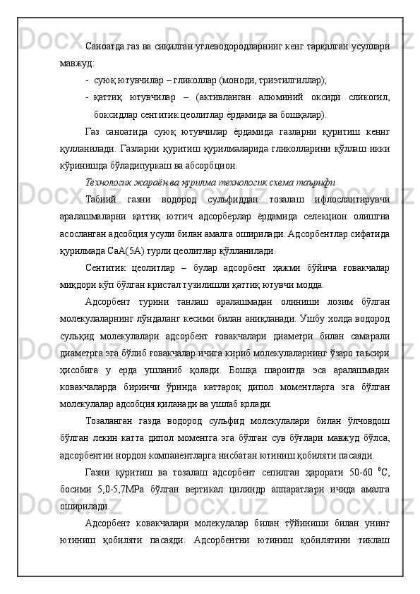 Саноатда газ ва сиқилган углеводородларнинг кенг тарқалган усуллари
мавжуд:
- суюқ ютувчилар – гликоллар (моноди, триэтилгиллар);
- қаттиқ   ютувчилар   –   (активланган   алюминий   оксиди   сликогил,
боксидлар сентитик цеолитлар ёрдамида ва бошқалар).
Газ   саноатида   суюқ   ютувчилар   ёрдамида   газларни   қуритиш   кеннг
қулланилади.   Газларни   қуритиш   қурилмаларида   гликолларини   қўллаш   икки
кўринишда бўладипуркаш ва абсорбцион.
Технологик жараён ва қурилма технологик схема таърифи
Табиий   газни   водород   сульфиддан   тозалаш   ифлослантирувчи
аралашмаларни   қаттиқ   ютгич   адсорберлар   ёрдамида   селекцион   олишгна
асосланган адсобция усули билан амалга оширилади. Адсорбентлар сифатида
қурилмада СаА(5А) турли цеолитлар қўлланилади.
Сентитик   цеолитлар   –   булар   адсорбент   ҳажми   бўйича   ғовакчалар
миқдори кўп бўлган кристал тузилишли қаттиқ ютувчи модда.
Адсорбент   турини   танлаш   аралашмадан   олиниши   лозим   бўлган
молекулаларнинг лўндаланг кесими билан аниқланади. Ушбу холда водород
сульқид   молекулалари   адсорбент   ғовакчалари   диаметри   билан   самарали
диаметрга эга бўлиб ғовакчалар ичига кириб молекулаларнинг ўзаро таъсири
ҳисобига   у   ерда   ушланиб   қолади.   Бошқа   шароитда   эса   аралашмадан
ковакчаларда   биринчи   ўринда   каттароқ   дипол   моментларга   эга   бўлган
молекулалар адсобция қиланади ва ушлаб қолади.
Тозаланган   газда   водород   сульфид   молекулалари   билан   ўлчовдош
бўлган   лекин   катта   дипол   моментга   эга   бўлган   сув   бўғлари   мавжуд   бўлса,
адсорбентни нордон компанентларга нисбатан ютиниш қобиляти пасаяди.
Газни   қуритиш   ва   тозалаш   адсорбент   сепилган   ҳарорати   50-60   0
С,
босими   5,0-5,7МРа   бўлган   вертикал   цилиндр   аппаратлари   ичида   амалга
оширилади.
Адсорбент   ковакчалари   молекулалар   билан   тўйиниши   билан   унинг
ютиниш   қобиляти   пасаяди.   Адсорбентни   ютиниш   қобилятини   тиклаш 