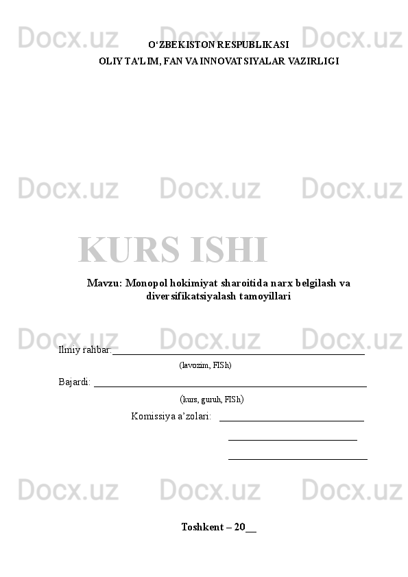 O‘ZBEKISTON RESPUBLIKASI
OLIY TA’LIM , FAN VA INNOVATSIYALAR  VAZIRLIGI
Mavzu :   Monopol hokimiyat sharoitida narx belgilash va
diversifikatsiyalash tamoyillari
Ilmiy rahbar : _________________________________________________
( lavozim, FISh)
Bajardi:  _____________________________________________________    
( kurs, guruh, FISh )
Komissiya a’zolari:    ____________________________
_________________________
___________________________
 
Toshkent – 20 __KURS ISHI 