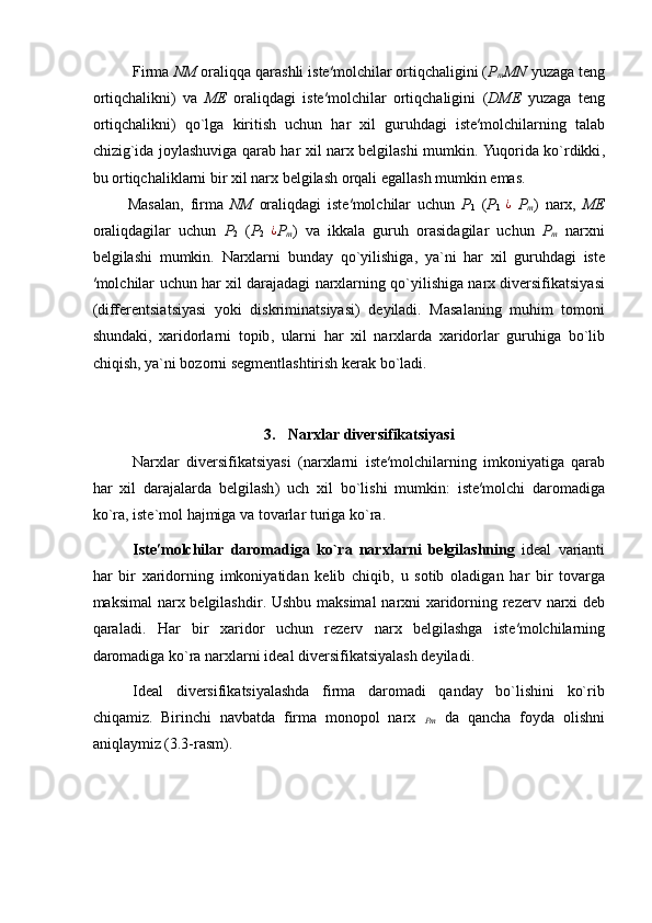 Firma   NM   oraliqqa   qarashli   iste ′ molchilar   ortiqchaligini  ( P
m MN   yuzaga   teng
ortiqchalikni )   va   ME   oraliqdagi   iste ′ molchilar   ortiqchaligini   ( DME   yuzaga   teng
ortiqchalikni )   qo ` lga   kiritish   uchun   har   xil   guruhdagi   iste ′ molchilarning   talab
chizig ` ida   joylashuviga   qarab   har   xil   narx   belgilashi   mumkin .   Yuqorida   ko ` rdikki ,
bu   ortiqchaliklarni   bir   xil   narx   belgilash   orqali   egallash   mumkin   emas . 
Masalan ,   firma   NM   oraliqdagi   iste ′ molchilar   uchun   P
1   ( P
1  ¿   P
m )   narx ,   ME
oraliqdagilar   uchun   P
2   ( P
2  	
¿ P
m )   va   ikkala   guruh   orasidagilar   uchun   P
m   narxni
belgilashi   mumkin .   Narxlarni   bunday   qo ` yilishiga ,   ya ` ni   har   xil   guruhdagi   iste
′ molchilar   uchun   har   xil   darajadagi   narxlarning   qo ` yilishiga   narx   diversifikatsiyasi
( differentsiatsiyasi   yoki   diskriminatsiyasi )   deyiladi .   Masalaning   muhim   tomoni
shundaki ,   xaridorlarni   topib ,   ularni   har   xil   narxlarda   xaridorlar   guruhiga   bo ` lib
chiqish ,  ya ` ni   bozorni   segmentlashtirish   kerak   bo ` ladi . 
 
 
3.  Narxlar diversifikatsiyasi  
Narxlar   diversifikatsiyasi   ( narxlarni   iste ′ molchilarning   imkoniyatiga   qarab
har   xil   darajalarda   belgilash )   uch   xil   bo ` lishi   mumkin :   iste ′ molchi   daromadiga
ko ` ra ,  iste ` mol   hajmiga   va   tovarlar   turiga   ko ` ra . 
Iste ′ molchilar   daromadiga   ko ` ra   narxlarni   belgilashning   ideal   varianti
har   bir   xaridorning   imkoniyatidan   kelib   chiqib ,   u   sotib   oladigan   har   bir   tovarga
maksimal   narx   belgilashdir .   Ushbu   maksimal   narxni   xaridorning   rezerv   narxi   deb
qaraladi .   Har   bir   xaridor   uchun   rezerv   narx   belgilashga   iste ′ molchilarning
daromadiga   ko ` ra   narxlarni   ideal   diversifikatsiyalash   deyiladi . 
Ideal   diversifikatsiyalashda   firma   daromadi   qanday   bo`lishini   ko`rib
chiqamiz.   Birinchi   navbatda   firma   monopol   narx  
Pm   da   qancha   foyda   olishni
aniqlaymiz (3.3-rasm).  