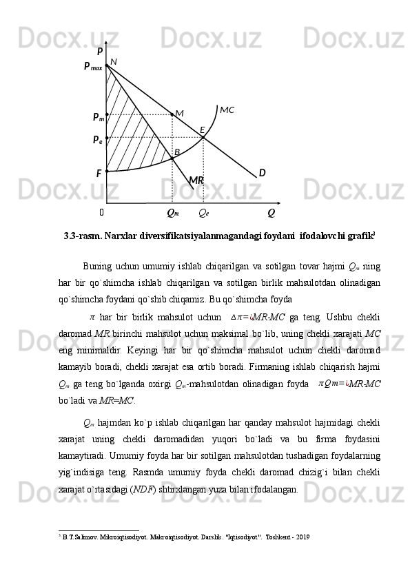 0  Q m   Q e       Q  
3.3- rasm .  Narxlar   diversifikatsiyalanmagandagi   foydani    ifodalovchi   grafik 3
 
Buning   uchun   umumiy   ishlab   chiqarilgan   va   sotilgan   tovar   hajmi   Q
m   ning
har   bir   qo ` shimcha   ishlab   chiqarilgan   va   sotilgan   birlik   mahsulotdan   olinadigan
qo ` shimcha   foydani   qo ` shib   chiqamiz .  Bu qo`shimcha foyda 
∆ π
  har   bir   birlik   mahsulot   uchun     ∆ π = ¿
MR - MC   ga   teng.   Ushbu   chekli
daromad   MR   birinchi mahsulot  uchun maksimal  bo`lib, uning chekli  xarajati   MC
eng   minimaldir.   Keyingi   har   bir   qo`shimcha   mahsulot   uchun   chekli   daromad
kamayib boradi, chekli  xarajat  esa  ortib boradi. Firmaning ishlab chiqarish  hajmi
Q
m   ga   teng   bo`lganda   oxirgi   Q
m -mahsulotdan   olinadigan   foyda   ∆ π Q m = ¿
MR - MC
bo`ladi va  MR = MC .  
Q
m   hajmdan  ko`p  ishlab  chiqarilgan  har   qanday  mahsulot  hajmidagi  chekli
xarajat   uning   chekli   daromadidan   yuqori   bo`ladi   va   bu   firma   foydasini
kamaytiradi. Umumiy foyda har bir sotilgan mahsulotdan tushadigan foydalarning
yig`indisiga   teng.   Rasmda   umumiy   foyda   chekli   daromad   chizig`i   bilan   chekli
xarajat o`rtasidagi ( NDF ) shtirxlangan yuza bilan ifodalangan. 
3
 B.T.Salimov. Mikroiqtisodiyot. Makroiqtisodiyot. Darslik. "Iqtisodiyot".  Toshkent - 2019  
 
 
 
 
 
 
 
 
 
 
  B  P  
N  
P
max  
MC  
M  
P
m  
E  
P
e  
F  
MR   D   