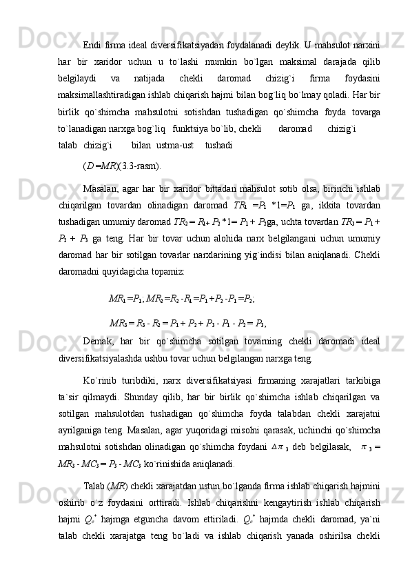 Endi firma ideal diversifikatsiyadan foydalanadi deylik. U mahsulot narxini
har   bir   xaridor   uchun   u   to`lashi   mumkin   bo`lgan   maksimal   darajada   qilib
belgilaydi   va   natijada   chekli   daromad   chizig`i   firma   foydasini
maksimallashtiradigan ishlab chiqarish hajmi bilan bog`liq bo`lmay qoladi. Har bir
birlik   qo`shimcha   mahsulotni   sotishdan   tushadigan   qo`shimcha   foyda   tovarga
to`lanadigan narxga bog`liq   funktsiya bo`lib, chekli  daromad  chizig`i  
talab  chizig`i  bilan  ustma-ust  tushadi 
( D  = MR ) (3.3-rasm). 
Masalan,   agar   har   bir   xaridor   bittadan   mahsulot   sotib   olsa,   birinchi   ishlab
chiqarilgan   tovardan   olinadigan   daromad   TR
1   = P
1   * 1 = P
1   ga,   ikkita   tovardan
tushadigan umumiy daromad  TR
2  =  R
1+   P
2  * 1 =  P
1  +  P
2 ga, uchta tovardan  TR
3  =  P
1  +
P
2   +   P
3   ga   teng.   Har   bir   tovar   uchun   alohida   narx   belgilangani   uchun   umumiy
daromad   har   bir   sotilgan   tovarlar   narxlarining   yig`indisi   bilan   aniqlanadi.   Chekli
daromadni quyidagicha topamiz: 
MR
1  = P
1 ;  MR
2  = R
2  - R
1  = P
1  + P
2  - P
1  = P
2 ; 
MR
3  =  R
3  -  R
2  =  P
1  +  P
2  +  P
3  -  P
1  -  P
2  =  P
3 , 
Demak,   har   bir   qo`shimcha   sotilgan   tovarning   chekli   daromadi   ideal
diversifikatsiyalashda ushbu tovar uchun belgilangan narxga teng. 
Ko`rinib   turibdiki,   narx   diversifikatsiyasi   firmaning   xarajatlari   tarkibiga
ta`sir   qilmaydi.   Shunday   qilib,   har   bir   birlik   qo`shimcha   ishlab   chiqarilgan   va
sotilgan   mahsulotdan   tushadigan   qo`shimcha   foyda   talabdan   chekli   xarajatni
ayrilganiga  teng.  Masalan,  agar  yuqoridagi  misolni   qarasak,  uchinchi   qo`shimcha
mahsulotni   sotishdan   olinadigan   qo`shimcha   foydani  ∆π
  3   deb   belgilasak,  	∆π
  3   =
MR
3  -  MC
3  =  P
3  -  MC
3  ko`rinishida aniqlanadi. 
Talab ( MR ) chekli xarajatdan ustun bo`lganda firma ishlab chiqarish hajmini
oshirib   o`z   foydasini   orttiradi.   Ishlab   chiqarishni   kengaytirish   ishlab   chiqarish
hajmi   Q
e *
  hajmga   etguncha   davom   ettiriladi.   Q
e *
  hajmda   chekli   daromad,   ya`ni
talab   chekli   xarajatga   teng   bo`ladi   va   ishlab   chiqarish   yanada   oshirilsa   chekli 