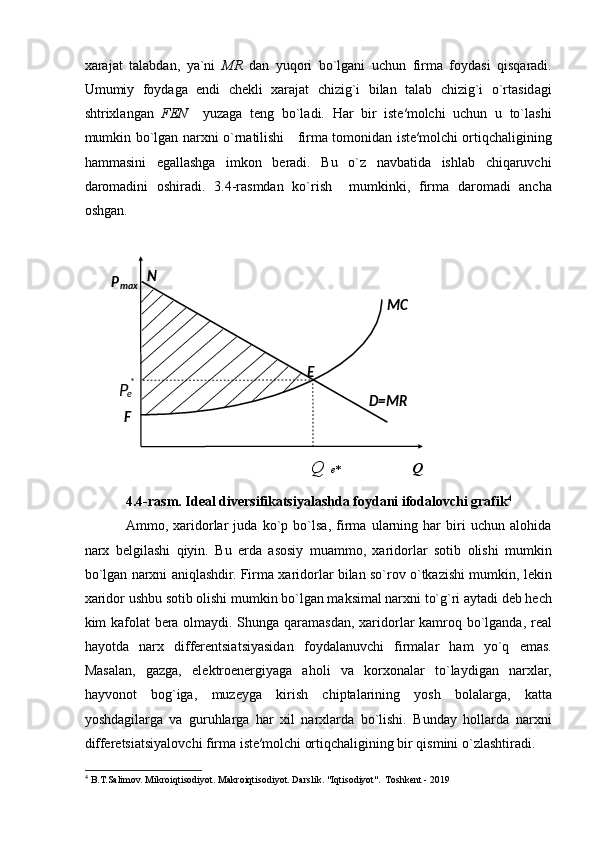 xarajat   talabdan,   ya`ni   MR   dan   yuqori   bo`lgani   uchun   firma   foydasi   qisqaradi.
Umumiy   foydaga   endi   chekli   xarajat   chizig`i   bilan   talab   chizig`i   o`rtasidagi
shtrixlangan   FEN     yuzaga   teng   bo`ladi.   Har   bir   iste′molchi   uchun   u   to`lashi
mumkin bo`lgan narxni o`rnatilishi     firma tomonidan iste′molchi ortiqchaligining
hammasini   egallashga   imkon   beradi.   Bu   o`z   navbatida   ishlab   chiqaruvchi
daromadini   oshiradi.   3.4-rasmdan   ko`rish     mumkinki,   firma   daromadi   ancha
oshgan. 
 
 
Q    e * Q 
4.4-rasm. Ideal diversifikatsiyalashda foydani ifodalovchi grafik 4
Ammo,   xaridorlar   juda   ko`p   bo`lsa,   firma   ularning   har   biri   uchun   alohida
narx   belgilashi   qiyin.   Bu   erda   asosiy   muammo,   xaridorlar   sotib   olishi   mumkin
bo`lgan narxni aniqlashdir. Firma xaridorlar bilan so`rov o`tkazishi mumkin, lekin
xaridor ushbu sotib olishi mumkin bo`lgan maksimal narxni to`g`ri aytadi deb hech
kim kafolat bera olmaydi. Shunga qaramasdan, xaridorlar kamroq bo`lganda, real
hayotda   narx   differentsiatsiyasidan   foydalanuvchi   firmalar   ham   yo`q   emas.
Masalan,   gazga,   elektroenergiyaga   aholi   va   korxonalar   to`laydigan   narxlar,
hayvonot   bog`iga,   muzeyga   kirish   chiptalarining   yosh   bolalarga,   katta
yoshdagilarga   va   guruhlarga   har   xil   narxlarda   bo`lishi.   Bunday   hollarda   narxni
differetsiatsiyalovchi firma iste′molchi ortiqchaligining bir qismini o`zlashtiradi.  
4
 B.T.Salimov. Mikroiqtisodiyot. Makroiqtisodiyot. Darslik. "Iqtisodiyot".  Toshkent - 2019  
 
 
 
 
 
 
 
 
  N  
P
max  
MC  
E  
P
e *
  D=MR  
F   