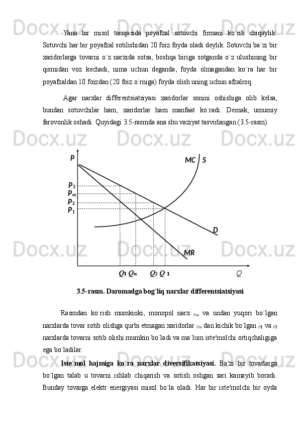 Yana   bir   misol   tariqasida   poyafzal   sotuvchi   firmani   ko`rib   chiqaylik.
Sotuvchi har bir poyafzal sotilishidan 20 foiz foyda oladi deylik. Sotuvchi ba`zi bir
xaridorlarga   tovarni   o`z   narxida   sotsa,   boshqa   biriga   sotganda   o`z   ulushining   bir
qismidan   voz   kechadi,   nima   uchun   deganda,   foyda   olmagandan   ko`ra   har   bir
poyafzaldan 10 foizdan (20 foiz o`rniga) foyda olish uning uchun afzalroq. 
Agar   narxlar   differentsiatsiyasi   xaridorlar   sonini   oshishiga   olib   kelsa,
bundan   sotuvchilar   ham,   xaridorlar   ham   manfaat   ko`radi.   Demak,   umumiy
farovonlik oshadi. Quyidagi 3.5-rasmda ana shu vaziyat tasvirlangan (3.5-rasm). 
 
Q 3   Q m   Q 2  Q     1   Q  
3.5-rasm. Daromadga bog`liq narxlar differentsiatsiyasi
 
Rasmdan   ko`rish   mumkinki,   monopol   narx  
Pm   va   undan   yuqori   bo`lgan
narxlarda tovar sotib olishga qurbi etmagan xaridorlar 
Pm  dan kichik bo`lgan 
P 1  va 
P 2
narxlarda tovarni sotib olishi mumkin bo`ladi va ma`lum iste′molchi ortiqchaligiga
ega bo`ladilar. 
Iste`mol   hajmiga   ko`ra   narxlar   diversifikatsiyasi.   Ba′zi   bir   tovarlarga
bo`lgan   talab   u   tovarni   ishlab   chiqarish   va   sotish   oshgan   sari   kamayib   boradi.
Bunday   tovarga   elektr   energiyasi   misol   bo`la   oladi.   Har   bir   iste′molchi   bir   oyda  
 
 
 
 
 
 
 
 
 
 
 
  P
3   S  
MC  
P
m  
P
2  
P
1  
D  
MR  P   