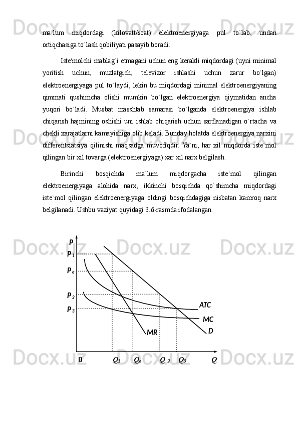 ma`lum   miqdordagi   (kilovatt/soat)   elektroenergiyaga   pul   to`lab,   undan
ortiqchasiga to`lash qobiliyati pasayib boradi. 
Iste′molchi mablag`i etmagani uchun eng kerakli miqdordagi (uyni minimal
yoritish   uchun,   muzlatgich,   televizor   ishlashi   uchun   zarur   bo`lgan)
elektroenergiyaga   pul   to`laydi,   lekin   bu   miqdordagi   minimal   elektroenergiyaning
qimmati   qushimcha   olishi   mumkin   bo`lgan   elektroenergiya   qiymatidan   ancha
yuqori   bo`ladi.   Musbat   masshtab   samarasi   bo`lganda   elektroenergiya   ishlab
chiqarish   hajmining   oshishi   uni   ishlab   chiqarish   uchun   sarflanadigan   o`rtacha   va
chekli xarajatlarni kamayishiga olib keladi. Bunday holatda elektroenergiya narxini
differentsiatsiya   qilinishi   maqsadga   muvofiqdir.  Ya`ni,   har   xil   miqdorda   iste`mol
qilingan bir xil tovarga (elektroenergiyaga) xar xil narx belgilash. 
Birinchi   bosqichda   ma`lum   miqdorgacha   iste`mol   qilingan
elektroenergiyaga   alohida   narx,   ikkinchi   bosqichda   qo`shimcha   miqdordagi
iste`mol   qilingan   elektroenergiyaga   oldingi   bosqichdagiga   nisbatan   kamroq   narx
belgilanadi.  Ushbu vaziyat quyidagi  3 .6-rasmda ifodalangan.  
 
 
0  Q
1   Q
e   Q  
2   Q
3   Q 
  
 
 
 
 
 
 
 
 
 
 
 
  MR  P  
P
1  
P
e  
P
2  
ATC  
P
3  
MC  
D   