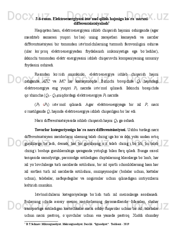 3.6-rasm. Elektroenergiyani iste`mol qilish hajmiga ko`ra  narxni
differentsiatsiyalash 5
Haqiqatan ham, elektroenergiyani ishlab chiqarish hajmini oshirganda (agar
masshtab   samarasi   yuqori   bo`lsa)   uning   xarajatlari   kamayadi   va   narxlar
differentsiatsiyasi   bir   tomondan   iste′molchilarning   turmush   farovonligini   oshirsa
(ular   ko`proq   elektroenergiyadan   foydalanish   imkoniyatiga   ega   bo`ladilar),
ikkinchi tomondan elektr energiyasini ishlab chiqaruvchi kompaniyaning umumiy
foydasini oshiradi. 
Rasmdan   ko`rish   mumkinki,   elektroenergiya   ishlab   chiqarish   hajmi
oshganda   ATC   va   MC   lar   kamaymoqda.   Birinchi   bosqichda   Q
1   hajmdagi
elektroenergiya   eng   yuqori   P
1   narxda   iste`mol   qilinadi.   Ikkinchi   bosqichda
qo`shimcha  ( Q
2  -  Q
1) miqdordagi elektroenergiya  P
2  narxda 
( P
2  ¿ P
1 )   iste`mol   qilinadi.   Agar   elektroenergiyaga   bir   xil   P
e   narx
o`rnatilganda  Q
e  hajmda elektroenergiya ishlab chiqarilgan bo`lar edi. 
Narx differentsiatsiyasida ishlab chiqarish hajmi  Q
3  ga oshadi. 
Tovarlar kategoriyasiga ko`ra narx differentsiasiyasi.  Ushbu turdagi narx
differentsiatsiyasi xaridorlarni ularning talab chizig`iga ko`ra ikki yoki undan ortiq
guruhlarga   bo`ladi,   demak,   har   bir   guruhning   o`z   talab   chizig`i   bo`lib,   bu   talab
chizig`i  boshqa guruhlarnikiga qaraganda  yotiqligi  bilan farq qiladi. Bunga misol
tariqasida samolyotga, paroxodga sotiladigan chiptalarning klasslarga bo`linib, har
xil yo`lovchilarga turli narxlarda sotilishini, bir xil spirtli ichimliklarning ham har
xil   sortlari   turli   xil   narxlarda   sotilishini,   muzqaymoqlar   (bolalar   uchun,   kattalar
uchun),   talabalar,   nafaqadagilar   va   nogironlar   uchun   qilinadigan   imtiyozlarni
keltirish mumkin. 
Iste′molchilarni   kategoriyalarga   bo`lish   turli   xil   mezonlarga   asoslanadi.
Bularning   ichida   asosiy   mezon   xaridorlarning   daromadlaridir.   Masalan,   shahar
transportiga sotiladigan kartochkalar narxi oddiy fuqarolar uchun bir xil, talabalar
uchun   narxi   pastroq,   o`quvchilar   uchun   esa   yanada   pastroq.   Xuddi   shunday
5
 B.T.Salimov. Mikroiqtisodiyot. Makroiqtisodiyot. Darslik. "Iqtisodiyot".  Toshkent - 2019 