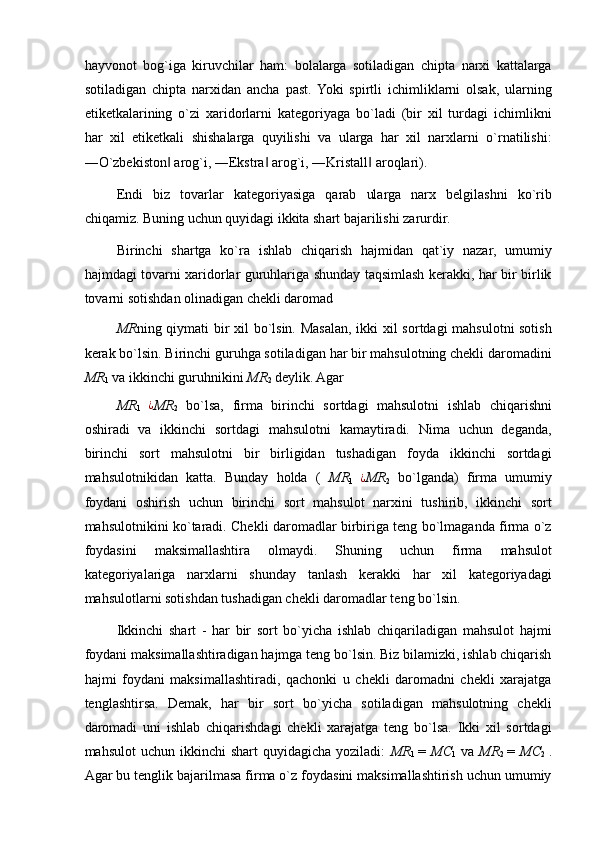 hayvonot   bog`iga   kiruvchilar   ham:   bolalarga   sotiladigan   chipta   narxi   kattalarga
sotiladigan   chipta   narxidan   ancha   past.  Yoki   spirtli   ichimliklarni   olsak,   ularning
etiketkalarining   o`zi   xaridorlarni   kategoriyaga   bo`ladi   (bir   xil   turdagi   ichimlikni
har   xil   etiketkali   shishalarga   quyilishi   va   ularga   har   xil   narxlarni   o`rnatilishi:
―O`zbekiston  arog`i, ―Ekstra  arog`i, ―Kristall  aroqlari). ‖ ‖ ‖
Endi   biz   tovarlar   kategoriyasiga   qarab   ularga   narx   belgilashni   ko`rib
chiqamiz. Buning uchun quyidagi ikkita shart bajarilishi zarurdir. 
Birinchi   shartga   ko`ra   ishlab   chiqarish   hajmidan   qat`iy   nazar,   umumiy
hajmdagi tovarni xaridorlar guruhlariga shunday taqsimlash kerakki, har bir birlik
tovarni sotishdan olinadigan chekli daromad 
MR ning qiymati bir xil bo`lsin. Masalan, ikki xil sortdagi mahsulotni sotish
kerak bo`lsin. Birinchi guruhga sotiladigan har bir mahsulotning chekli daromadini
MR
1  va ikkinchi guruhnikini  MR
2  deylik. Agar 
MR
1  	
¿ MR
2   bo`lsa,   firma   birinchi   sortdagi   mahsulotni   ishlab   chiqarishni
oshiradi   va   ikkinchi   sortdagi   mahsulotni   kamaytiradi.   Nima   uchun   deganda,
birinchi   sort   mahsulotni   bir   birligidan   tushadigan   foyda   ikkinchi   sortdagi
mahsulotnikidan   katta.   Bunday   holda   (   MR
1  	
¿ MR
2   bo`lganda)   firma   umumiy
foydani   oshirish   uchun   birinchi   sort   mahsulot   narxini   tushirib,   ikkinchi   sort
mahsulotnikini ko`taradi. Chekli daromadlar birbiriga teng bo`lmaganda firma o`z
foydasini   maksimallashtira   olmaydi.   Shuning   uchun   firma   mahsulot
kategoriyalariga   narxlarni   shunday   tanlash   kerakki   har   xil   kategoriyadagi
mahsulotlarni sotishdan tushadigan chekli daromadlar teng bo`lsin. 
Ikkinchi   shart   -   har   bir   sort   bo`yicha   ishlab   chiqariladigan   mahsulot   hajmi
foydani maksimallashtiradigan hajmga teng bo`lsin. Biz bilamizki, ishlab chiqarish
hajmi   foydani   maksimallashtiradi,   qachonki   u   chekli   daromadni   chekli   xarajatga
tenglashtirsa.   Demak,   har   bir   sort   bo`yicha   sotiladigan   mahsulotning   chekli
daromadi   uni   ishlab   chiqarishdagi   chekli   xarajatga   teng   bo`lsa.   Ikki   xil   sortdagi
mahsulot   uchun ikkinchi   shart  quyidagicha  yoziladi:   MR
1   =   MC
1   va   MR
2   =   MC
2   .
Agar bu tenglik bajarilmasa firma o`z foydasini maksimallashtirish uchun umumiy 