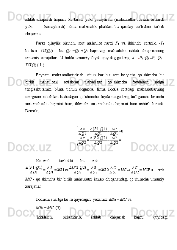 ishlab   chiqarish   hajmini   ko`taradi   yoki   pasaytiradi   (mahsulotlar   narxini   oshirish
yoki           kamaytirish).   Endi   matematik   jihatdan   bu   qanday   bo`lishini   ko`rib
chiqamiz. 
Faraz   qilaylik   birinchi   sort   mahsulot   narxi   P
1   va   ikkinchi   sortniki   - P
2
bo`lsin.   TC ( Q
C )   -   bu   Q
C   = Q
1   + Q
2   hajmdagi   mahsulotni   ishlab   chiqarishning
umumiy   xarajatlari.   U   holda   umumiy   foyda   quyidagiga   teng:   π = ¿
P
1   ∙
Q
1   + P
2   ∙
Q
2   -
TC ( Q )  ( 1 ). 
     
Foydani   maksimallashtirish   uchun   har   bir   sort   bo`yicha   qo`shimcha   bir
birlik   mahsulotni   sotishdan   tushadigan   qo`shimcha   foydalarni   nolga
tenglashtiramiz.   Nima   uchun   deganda,   firma   ikkala   sortdagi   mahsulotlarning
oxirgisini   sotishdan   tushadigan   qo`shimcha   foyda   nolga   teng   bo`lguncha   birinchi
sort   mahsulot   hajmini   ham,   ikkinchi   sort   mahsulot   hajmini   ham   oshirib   boradi.
Demak, {
∆ π
∆ Q 1 = ∆ ( P 1 ∙ Q 1 )
∆ Q 1 − ∆ C
∆ Q 1 = 0
∆ π
∆ Q 2 = ∆ ( P 2 ∙ Q 2 )
∆ Q 2 − ∆ C
∆ Q 2 = 0
Ko`rinib  turibdiki  bu  erda: 
∆ ( P 1 ∙ Q 1 )
∆ Q 1 = ∆ R
∆ Q 1 = MR 1 va ∆ ( P 2 ∙ Q 2 )
∆ Q 2 = ∆ R
∆ Q 2 = MR 2 ∆ C
∆ Q 1 = MC va ∆ C
∆ Q 2 = MC
Bu   erda
MC   -   qo`shimcha   bir   birlik   mahsulotni   ishlab   chiqarishdagi   qo`shimcha   umumiy
xarajatlar. 
Ikkinchi shartga ko`ra quyidagini yozamiz:  MR
1  =  MC  va 
MR
2  =  MC   (3). 
Ikkalasini  birlashtirib,  ishlab  chiqarish  hajmi  quyidagi  