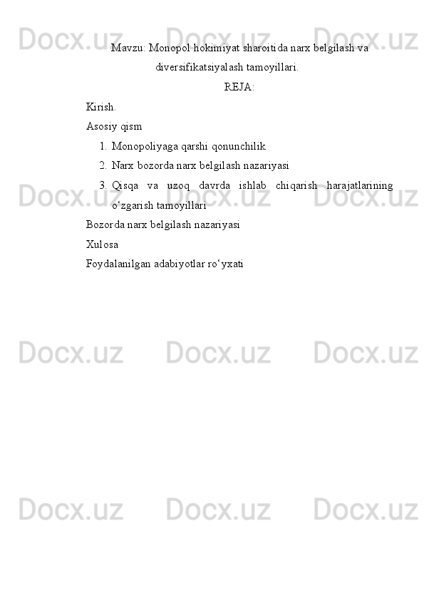 Mavzu: Monopol hokimiyat sharoitida narx belgilash va
diversifikatsiyalash tamoyillari.
REJA:
Kirish.
Asosiy qism
1. Monopoliyaga qarshi qonunchilik 
2. Narx bozorda narx belgilash nazariyasi
3. Qisqa   va   uzoq   davrda   ishlab   chiqarish   harajatlarining
o‘zgarish tamoyillari
Bozorda narx belgilash nazariyasi
Xulosa
Foydalanilgan adabiyotlar ro‘yxati 