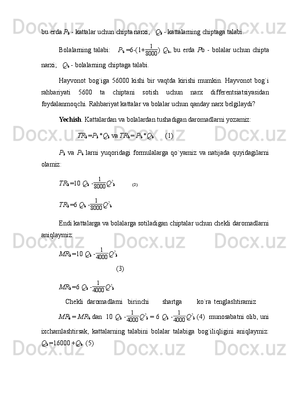 bu erda  P
k  - kattalar uchun chipta narxi;    Q
k  - kattalarning chiptaga talabi. 
Bolalarning  talabi:       P
b   =6-(1+ 1
8000 )   Q
b ,  bu  erda   P b  -  bolalar  uchun  chipta
narxi;    Q
b  - bolalarning chiptaga talabi. 
Hayvonot   bog`iga   56000   kishi   bir   vaqtda   kirishi   mumkin.   Hayvonot   bog`i
rahbariyati   5600   ta   chiptani   sotish   uchun   narx   differentsiatsiyasidan
foydalanmoqchi. Rahbariyat kattalar va bolalar uchun qanday narx belgilaydi? 
Yechish . Kattalardan va bolalardan tushadigan daromadlarni yozamiz: 
TR
k  = P
k  * Q
k  va  TR
b  =  P
b  * Q
b        (1) 
P
k   va   P
b   larni   yuqoridagi   formulalarga   qo`yamiz   va   natijada   quyidagilarni
olamiz: 
TR
k  =10  Q
k  - 1
8000 Q 2
k                  (2)
TR
k  =6  Q
b  - 1
8000 Q 2
b
Endi kattalarga va bolalarga sotiladigan chiptalar uchun chekli daromadlarni
aniqlaymiz: 
MR
k  =10  Q
k  -1
4000 Q 2
k
                         (3) 
MR
k  =6  Q
k  -
1
4000 Q 2
k
Chekli  daromadlarni  birinchi  shartga  ko`ra  tenglashtiramiz 
MR
k   =  MR
b  dan  10  Q
k  - 1
4000 Q 2
k  =   6  Q
k  -	
1
4000 Q 2
k  (4)  munosabatni olib, uni
ixchamlashtirsak,   kattalarning   talabini   bolalar   talabiga   bog`iliqligini   aniqlaymiz:
Q
k  = 16000  + Q
b   (5)  